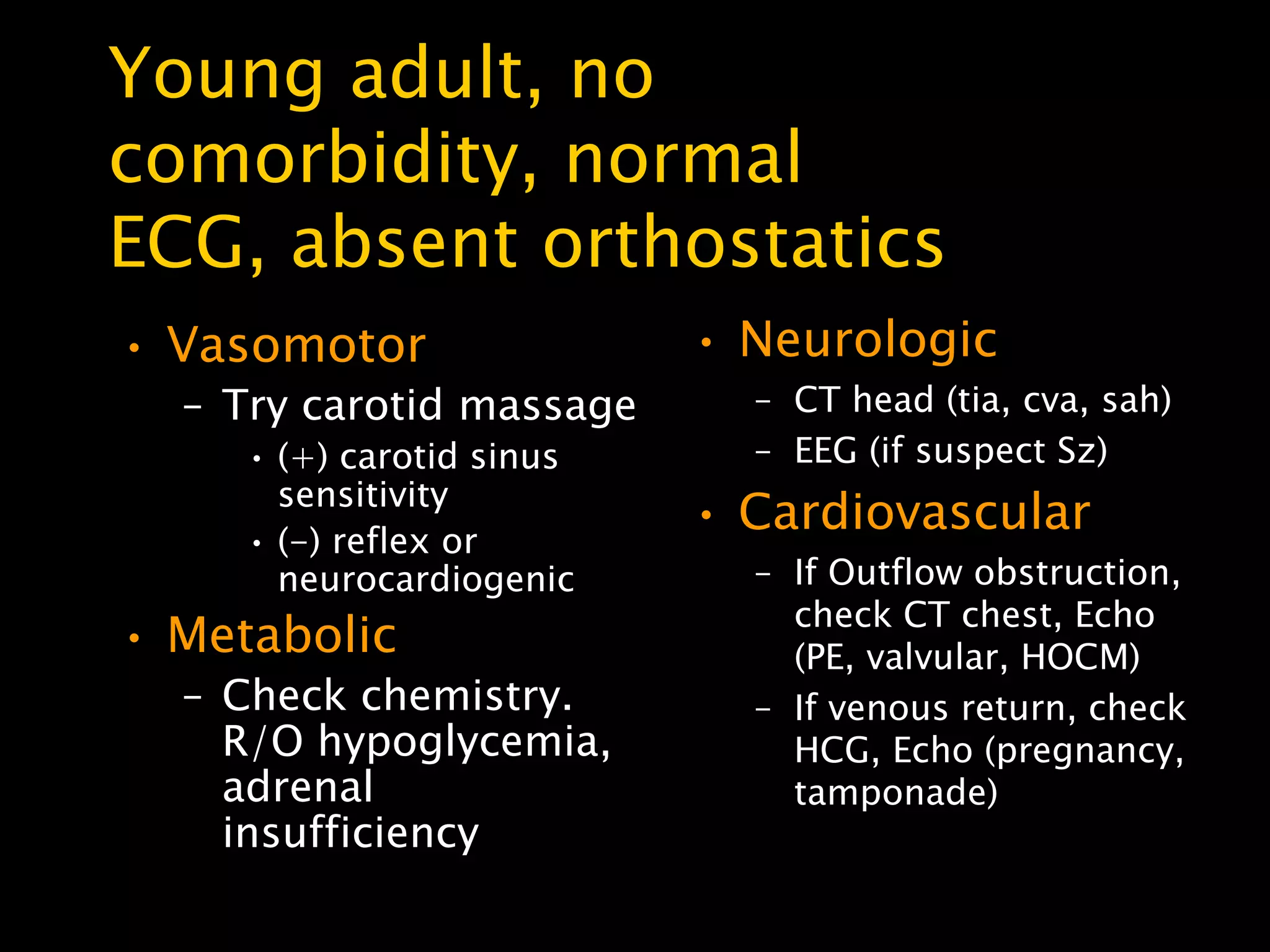 Young adult, no
comorbidity, normal
ECG, absent orthostatics
• Vasomotor                • Neurologic
  – Try carotid massage      – CT head (tia, cva, sah)
     • (+) carotid sinus     – EEG (if suspect Sz)
       sensitivity
     • (-) reflex or
                           • Cardiovascular
       neurocardiogenic      – If Outflow obstruction,
                               check CT chest, Echo
• Metabolic                    (PE, valvular, HOCM)
  – Check chemistry.         – If venous return, check
    R/O hypoglycemia,          HCG, Echo (pregnancy,
    adrenal                    tamponade)
    insufficiency
 