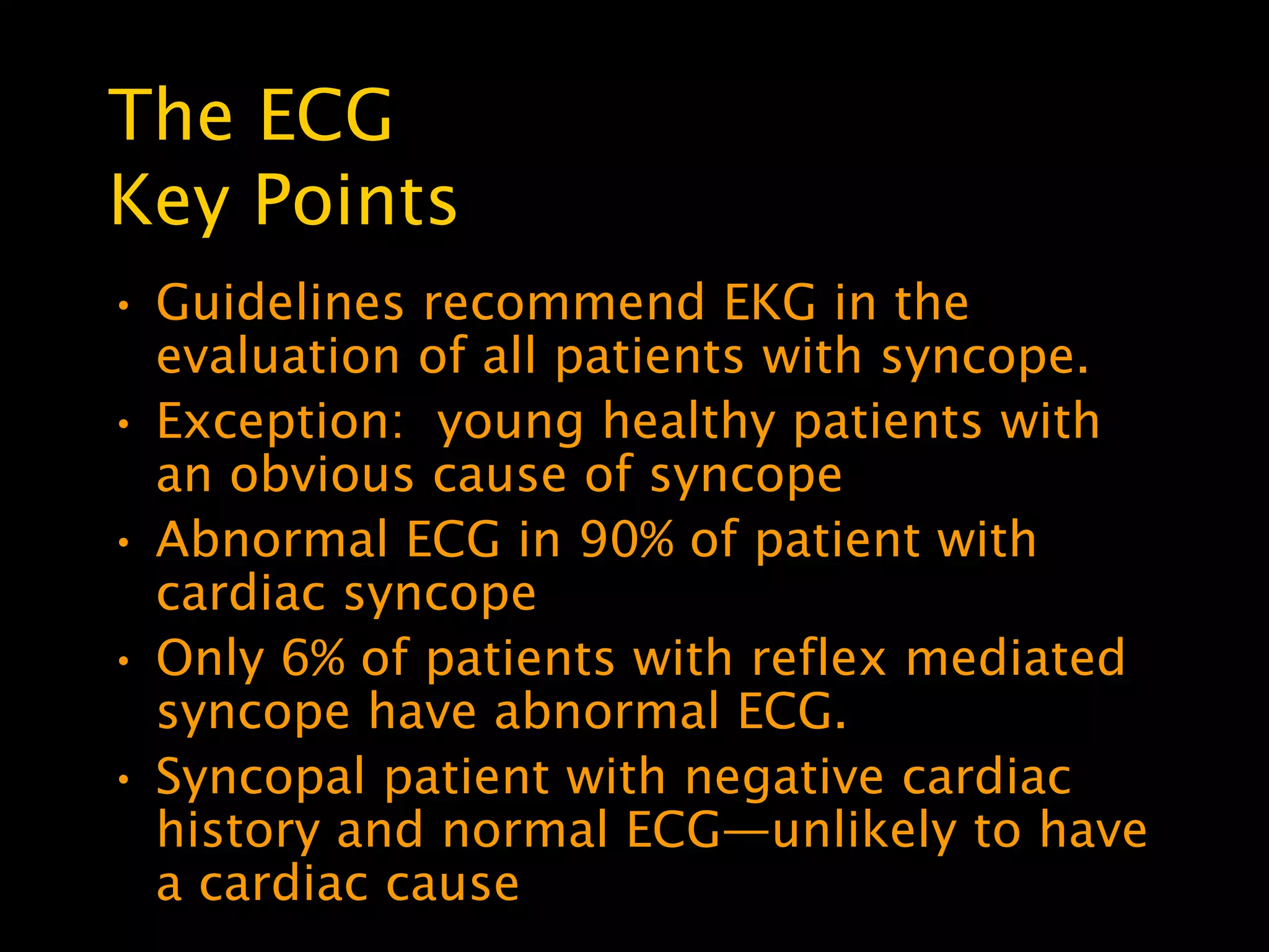 The ECG
Key Points
• Guidelines recommend EKG in the
  evaluation of all patients with syncope.
• Exception: young healthy patients with
  an obvious cause of syncope
• Abnormal ECG in 90% of patient with
  cardiac syncope
• Only 6% of patients with reflex mediated
  syncope have abnormal ECG.
• Syncopal patient with negative cardiac
  history and normal ECG—unlikely to have
  a cardiac cause
 