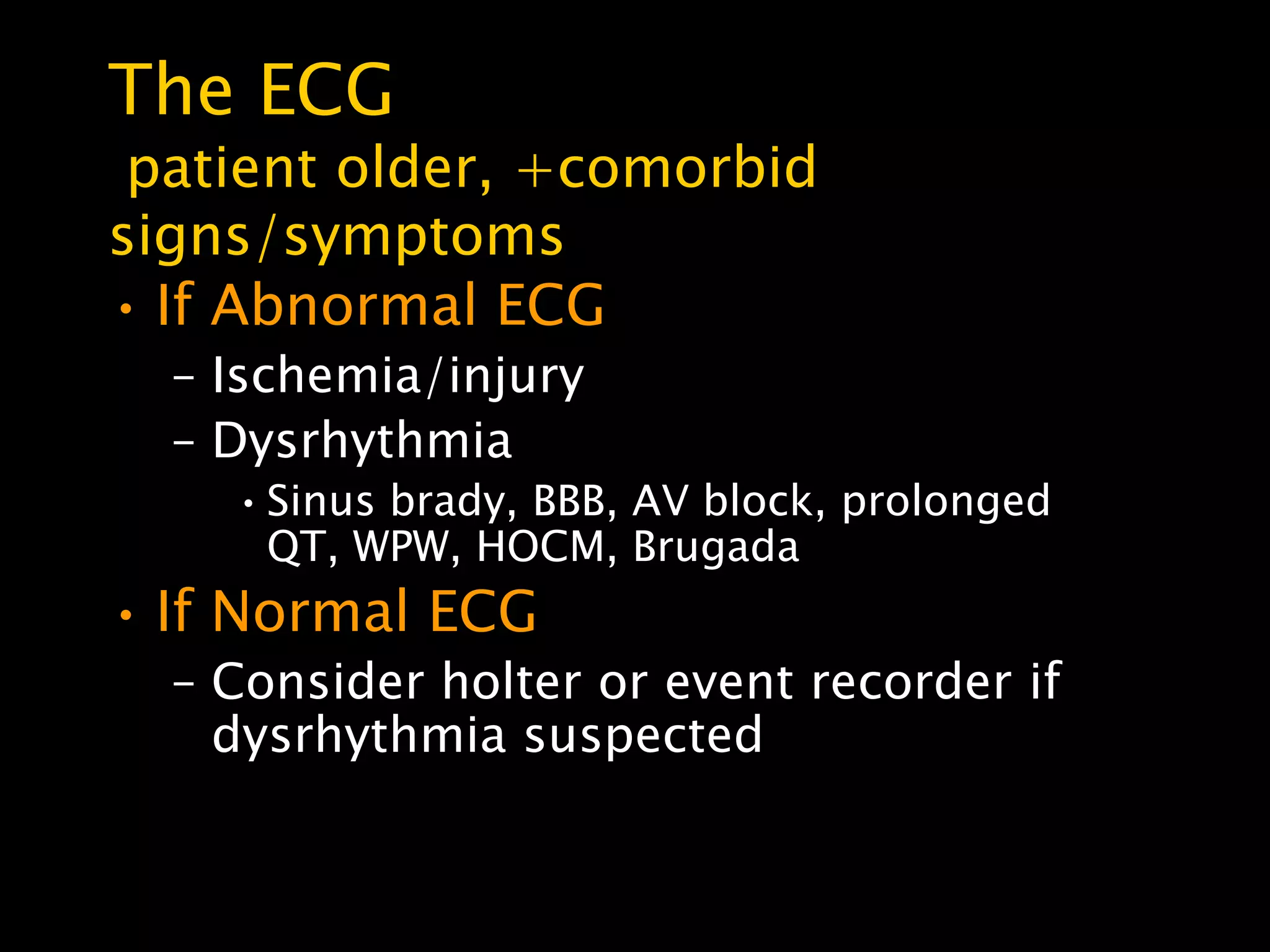The ECG
 patient older, +comorbid
signs/symptoms
• If Abnormal ECG
  – Ischemia/injury
  – Dysrhythmia
    • Sinus brady, BBB, AV block, prolonged
      QT, WPW, HOCM, Brugada
• If Normal ECG
  – Consider holter or event recorder if
    dysrhythmia suspected
 