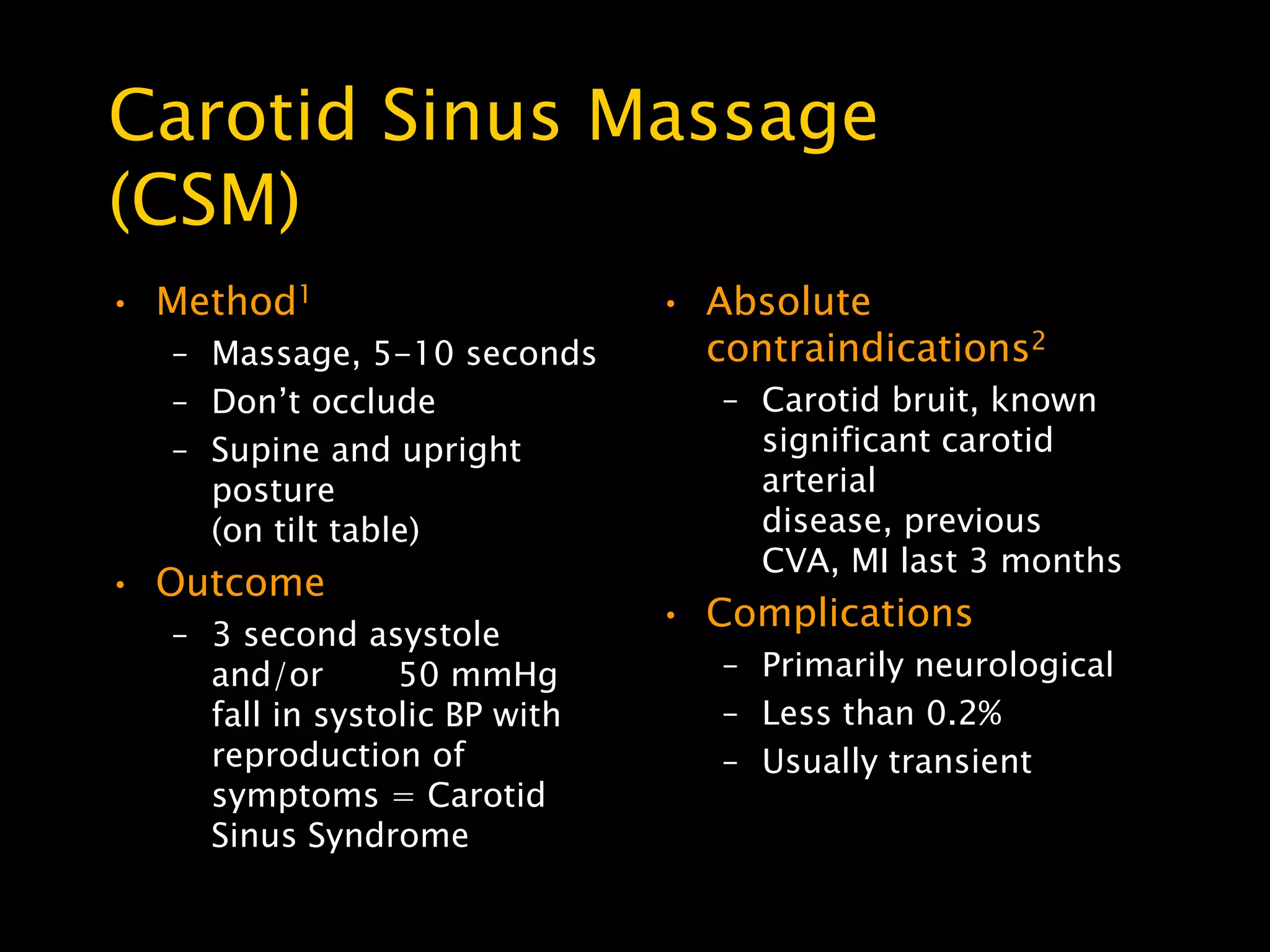 Carotid Sinus Massage
(CSM)
• Method1                      • Absolute
  – Massage, 5-10 seconds        contraindications2
  – Don’t occlude                 – Carotid bruit, known
  – Supine and upright              significant carotid
    posture                         arterial
    (on tilt table)                 disease, previous
                                    CVA, MI last 3 months
• Outcome
                               • Complications
  – 3 second asystole
    and/or       50 mmHg          – Primarily neurological
    fall in systolic BP with      – Less than 0.2%
    reproduction of               – Usually transient
    symptoms = Carotid
    Sinus Syndrome
 