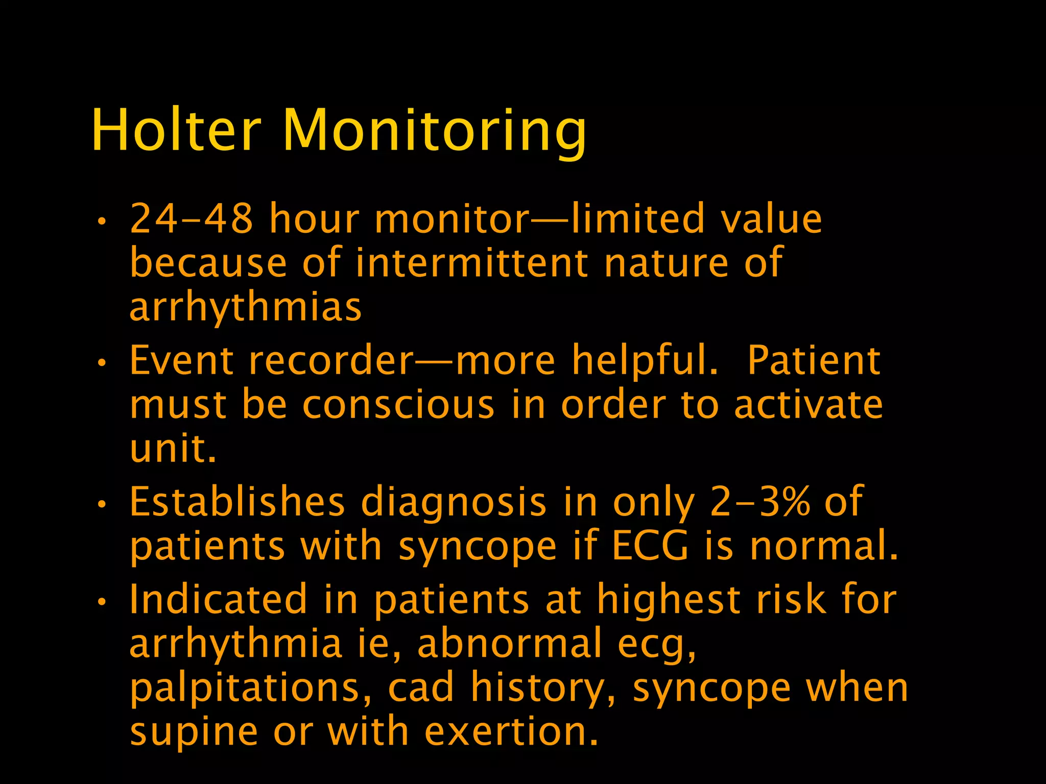 Holter Monitoring
• 24-48 hour monitor—limited value
  because of intermittent nature of
  arrhythmias
• Event recorder—more helpful. Patient
  must be conscious in order to activate
  unit.
• Establishes diagnosis in only 2-3% of
  patients with syncope if ECG is normal.
• Indicated in patients at highest risk for
  arrhythmia ie, abnormal ecg,
  palpitations, cad history, syncope when
  supine or with exertion.
 