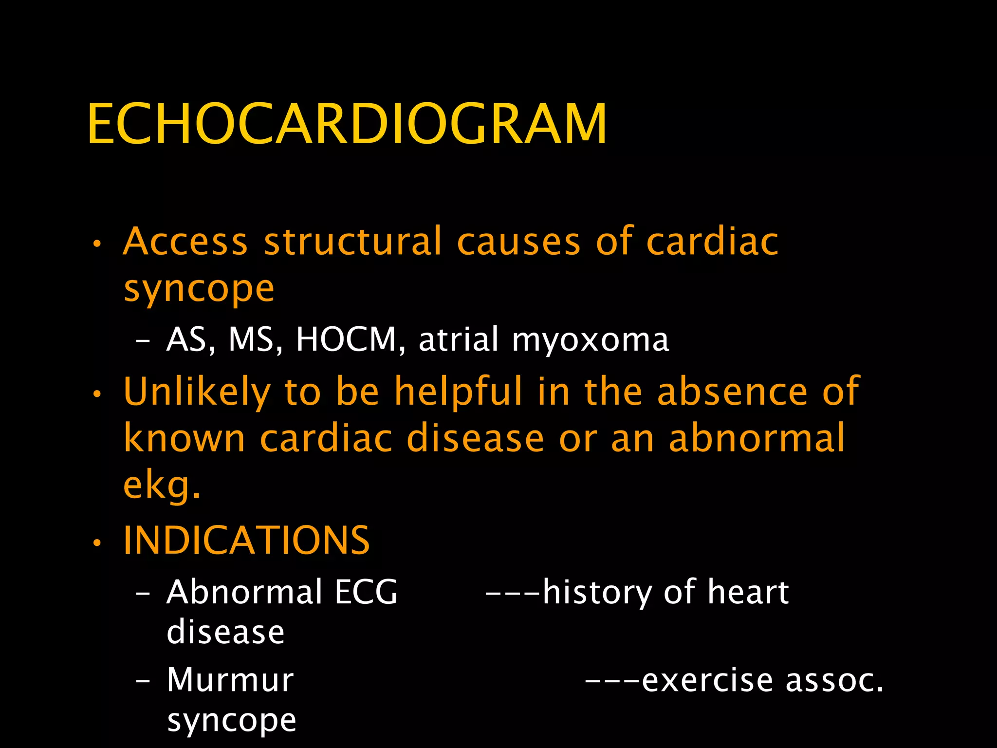 ECHOCARDIOGRAM

• Access structural causes of cardiac
  syncope
  – AS, MS, HOCM, atrial myoxoma
• Unlikely to be helpful in the absence of
  known cardiac disease or an abnormal
  ekg.
• INDICATIONS
  – Abnormal ECG     ---history of heart
    disease
  – Murmur                 ---exercise assoc.
    syncope
 