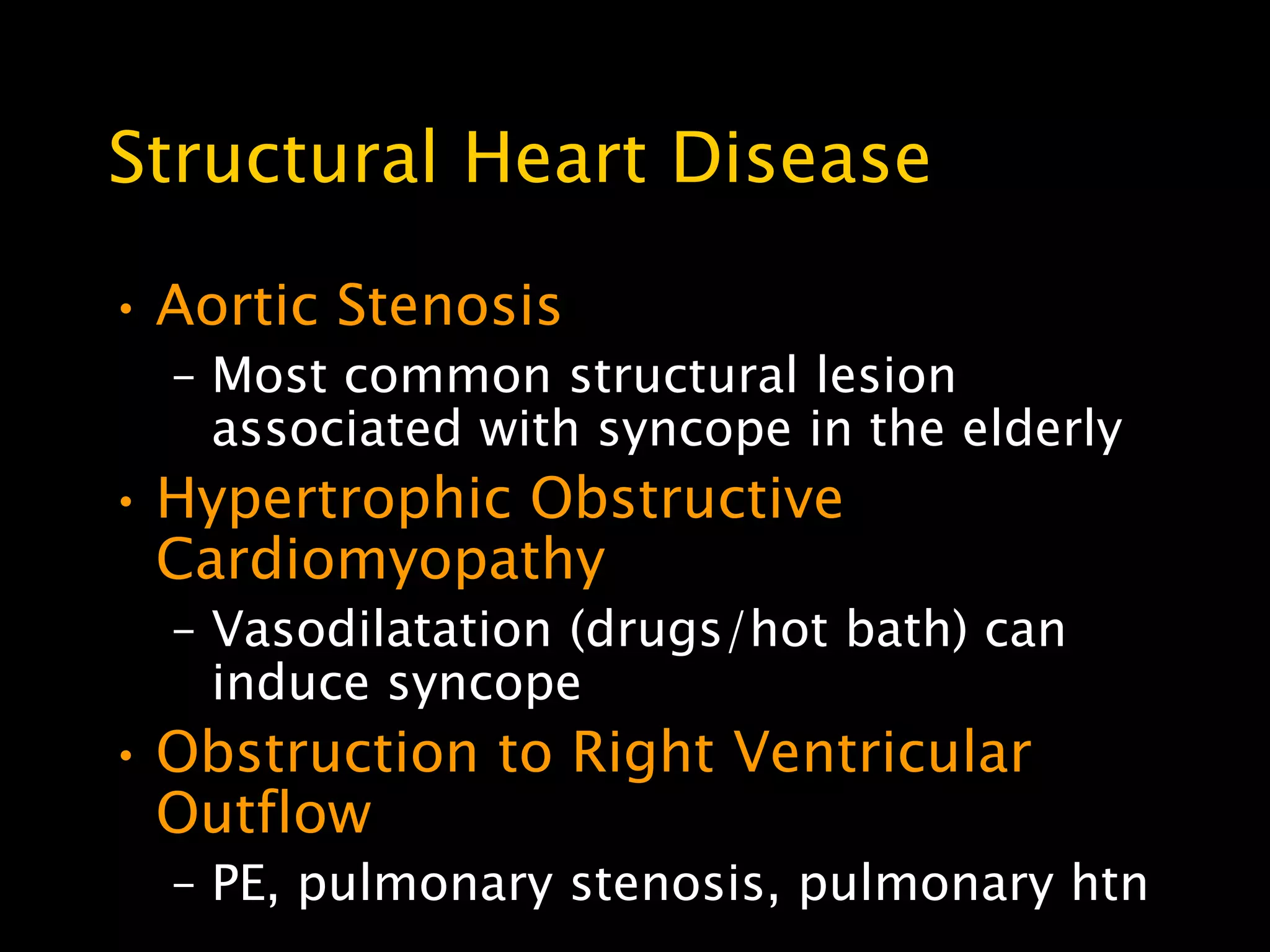 Structural Heart Disease

• Aortic Stenosis
  – Most common structural lesion
    associated with syncope in the elderly
• Hypertrophic Obstructive
  Cardiomyopathy
  – Vasodilatation (drugs/hot bath) can
    induce syncope
• Obstruction to Right Ventricular
  Outflow
  – PE, pulmonary stenosis, pulmonary htn
 
