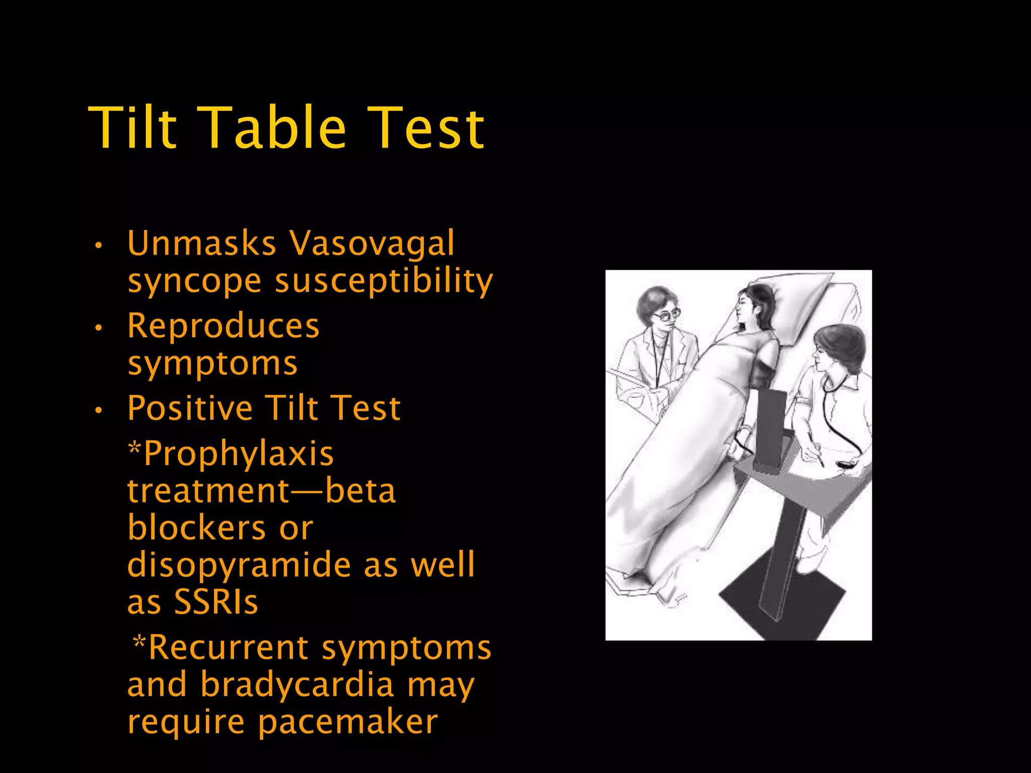 Tilt Table Test
• Unmasks Vasovagal
  syncope susceptibility
• Reproduces
  symptoms
• Positive Tilt Test
  *Prophylaxis
  treatment—beta
  blockers or
  disopyramide as well
  as SSRIs
  *Recurrent symptoms
  and bradycardia may
  require pacemaker
 