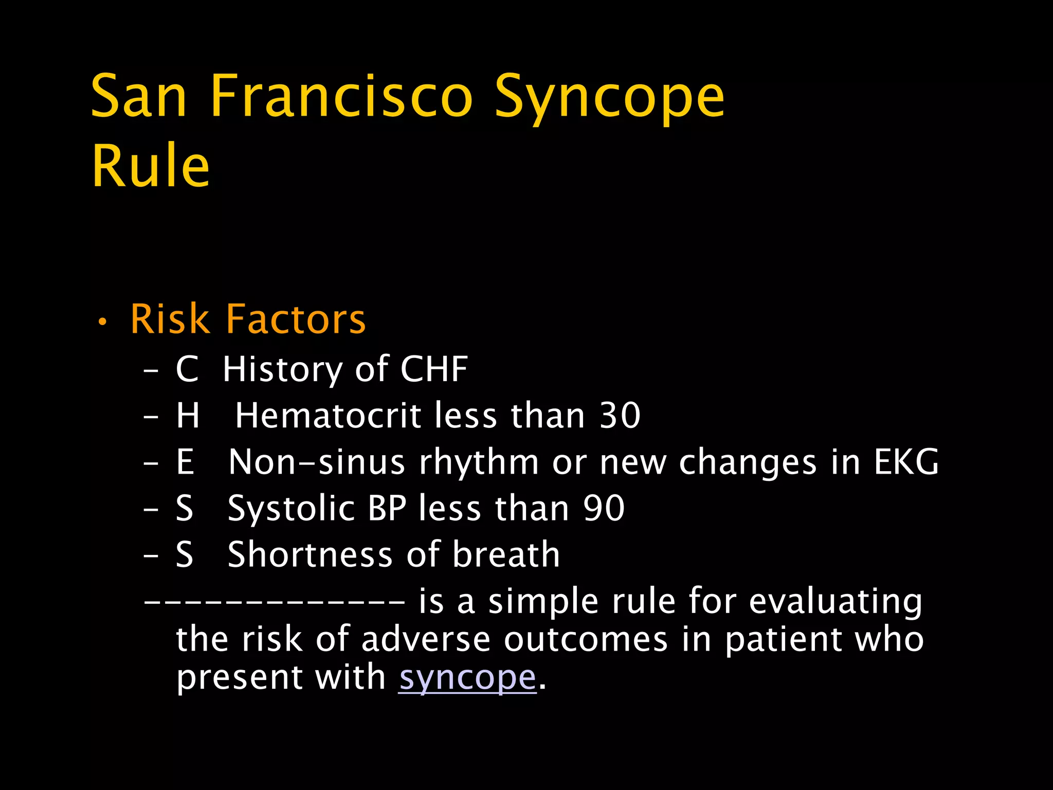 San Francisco Syncope
Rule

• Risk Factors
  – C History of CHF
  – H Hematocrit less than 30
  – E Non-sinus rhythm or new changes in EKG
  – S Systolic BP less than 90
  – S Shortness of breath
  ------------- is a simple rule for evaluating
    the risk of adverse outcomes in patient who
    present with syncope.
 