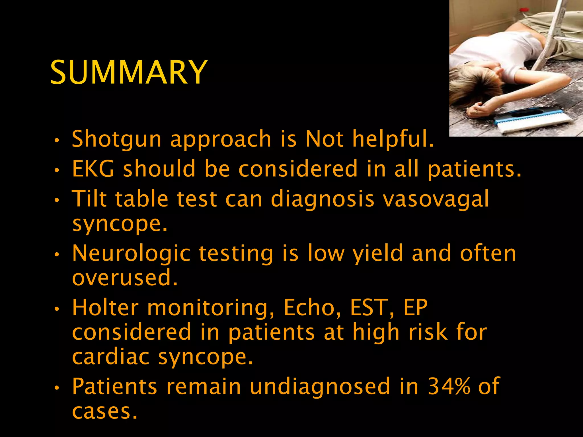 SUMMARY
• Shotgun approach is Not helpful.
• EKG should be considered in all patients.
• Tilt table test can diagnosis vasovagal
  syncope.
• Neurologic testing is low yield and often
  overused.
• Holter monitoring, Echo, EST, EP
  considered in patients at high risk for
  cardiac syncope.
• Patients remain undiagnosed in 34% of
  cases.
 