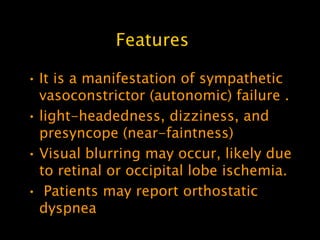 Features

• It is a manifestation of sympathetic
  vasoconstrictor (autonomic) failure .
• light-headedness, dizziness, and
  presyncope (near-faintness)
• Visual blurring may occur, likely due
  to retinal or occipital lobe ischemia.
• Patients may report orthostatic
  dyspnea
 