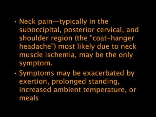 • Neck pain—typically in the
  suboccipital, posterior cervical, and
  shoulder region (the "coat-hanger
  headache") most likely due to neck
  muscle ischemia, may be the only
  symptom.
• Symptoms may be exacerbated by
  exertion, prolonged standing,
  increased ambient temperature, or
  meals
 