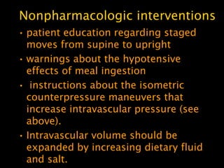 Nonpharmacologic interventions
• patient education regarding staged
  moves from supine to upright
• warnings about the hypotensive
  effects of meal ingestion
• instructions about the isometric
  counterpressure maneuvers that
  increase intravascular pressure (see
  above).
• Intravascular volume should be
  expanded by increasing dietary fluid
  and salt.
 