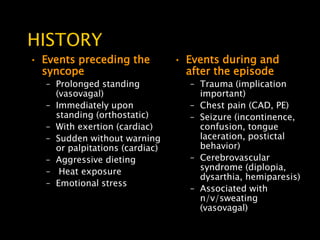 HISTORY
• Events preceding the          • Events during and
  syncope                         after the episode
  – Prolonged standing            – Trauma (implication
    (vasovagal)                     important)
  – Immediately upon              – Chest pain (CAD, PE)
    standing (orthostatic)        – Seizure (incontinence,
  – With exertion (cardiac)         confusion, tongue
  – Sudden without warning          laceration, postictal
    or palpitations (cardiac)       behavior)
  – Aggressive dieting            – Cerebrovascular
  – Heat exposure                   syndrome (diplopia,
                                    dysarthia, hemiparesis)
  – Emotional stress
                                  – Associated with
                                    n/v/sweating
                                    (vasovagal)
 