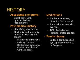 HISTORY
• Associated symptoms              • Medications
   – Chest pain, SOB,                 – Antihypertensives,
     lightheadedness,                   diuretics (orthostatic)
     incontinence
                                      – Antiarrthymics (cardiac
• Past medical history                  syncope)
   – Identifying risk factors         – TCA, Amiodarone
   – Morbidity and mortality            (cardiac/prolonged QT)
     increases with organic
     causes                        • Family history
      • Parkinsons (orthostatic)      – Sudden death (cardiac
      • Epilepsy (seizure)              syncope/prolonged QT
      • DM (cardiac, autonomic          or Brugada)
        dysfunction, glucose)
      • Cardiac disease
 