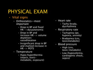 PHYSICAL EXAM
• Vital signs
   – Orthostatics—most             – Heart rate
     important                        • Tachy/brady,
      • Drop in BP and fixed            dysrhythmia
        HR ->dysautonomia          – Respiratory rate
      • Drop in BP and                • Tachypnea (pe,
        increase HR -> volume           hypoxia, anxiety)
        depletion/                    • Bradypnea (cns,
        vasodilatation                  toxicmetabolic)
      • Insignificant drop in BP   – Blood pressure
        and marked increase in
        HR -> POTS                    • High (cns,
                                        toxic/metabolic)
   – Temperature                      • Low (hypovolemia,
      • Hypo/hyperthermia               cardiogenic shock,
        (sepsis, toxic-                 sepsis)
        metabolic, exposure)
 