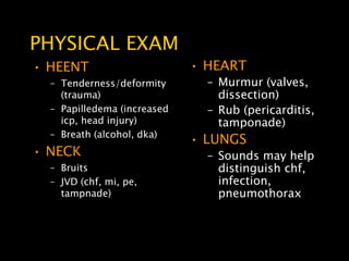 PHYSICAL EXAM
• HEENT                      • HEART
  – Tenderness/deformity       – Murmur (valves,
    (trauma)                     dissection)
  – Papilledema (increased     – Rub (pericarditis,
    icp, head injury)            tamponade)
  – Breath (alcohol, dka)
                             • LUNGS
• NECK                         – Sounds may help
  – Bruits                       distinguish chf,
  – JVD (chf, mi, pe,            infection,
    tampnade)                    pneumothorax
 