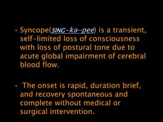 • Syncope(SING-kə-pee) is a transient,
  self-limited loss of consciousness
  with loss of postural tone due to
  acute global impairment of cerebral
  blood flow.

• The onset is rapid, duration brief,
 and recovery spontaneous and
 complete without medical or
 surgical intervention.
 