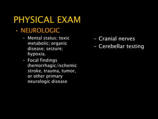 PHYSICAL EXAM
• NEUROLOGIC
  – Mental status; toxic     – Cranial nerves
    metabolic; organic
    disease; seizure;        – Cerebellar testing
    hypoxia.
  – Focal findings
    (hemorrhagic/ischemic
    stroke, trauma, tumor,
    or other primary
    neurologic disease
 