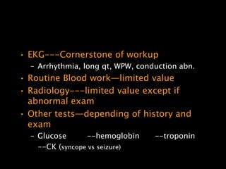 • EKG---Cornerstone of workup
  – Arrhythmia, long qt, WPW, conduction abn.
• Routine Blood work—limited value
• Radiology---limited value except if
  abnormal exam
• Other tests—depending of history and
  exam
  – Glucose      --hemoglobin     --troponin
    --CK (syncope vs seizure)
 