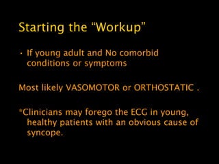 Starting the ―Workup‖

• If young adult and No comorbid
  conditions or symptoms

Most likely VASOMOTOR or ORTHOSTATIC .

*Clinicians may forego the ECG in young,
  healthy patients with an obvious cause of
  syncope.
 