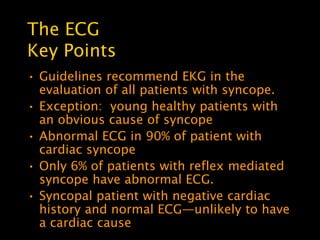 The ECG
Key Points
• Guidelines recommend EKG in the
  evaluation of all patients with syncope.
• Exception: young healthy patients with
  an obvious cause of syncope
• Abnormal ECG in 90% of patient with
  cardiac syncope
• Only 6% of patients with reflex mediated
  syncope have abnormal ECG.
• Syncopal patient with negative cardiac
  history and normal ECG—unlikely to have
  a cardiac cause
 