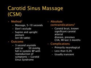 Carotid Sinus Massage
(CSM)
• Method1                      • Absolute
  – Massage, 5-10 seconds        contraindications2
  – Don’t occlude                 – Carotid bruit, known
  – Supine and upright              significant carotid
    posture                         arterial
    (on tilt table)                 disease, previous
                                    CVA, MI last 3 months
• Outcome
                               • Complications
  – 3 second asystole
    and/or       50 mmHg          – Primarily neurological
    fall in systolic BP with      – Less than 0.2%
    reproduction of               – Usually transient
    symptoms = Carotid
    Sinus Syndrome
 