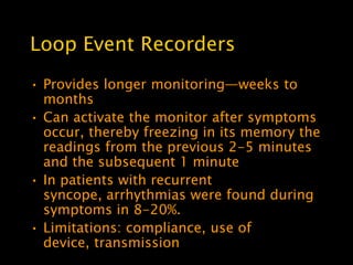 Loop Event Recorders
• Provides longer monitoring—weeks to
  months
• Can activate the monitor after symptoms
  occur, thereby freezing in its memory the
  readings from the previous 2-5 minutes
  and the subsequent 1 minute
• In patients with recurrent
  syncope, arrhythmias were found during
  symptoms in 8-20%.
• Limitations: compliance, use of
  device, transmission
 