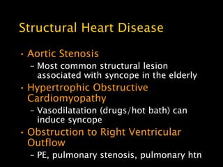 Structural Heart Disease

• Aortic Stenosis
  – Most common structural lesion
    associated with syncope in the elderly
• Hypertrophic Obstructive
  Cardiomyopathy
  – Vasodilatation (drugs/hot bath) can
    induce syncope
• Obstruction to Right Ventricular
  Outflow
  – PE, pulmonary stenosis, pulmonary htn
 