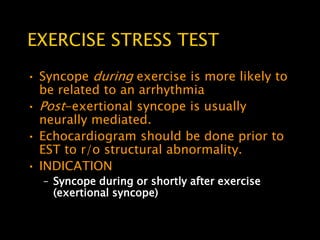 EXERCISE STRESS TEST
• Syncope during exercise is more likely to
  be related to an arrhythmia
• Post-exertional syncope is usually
  neurally mediated.
• Echocardiogram should be done prior to
  EST to r/o structural abnormality.
• INDICATION
  – Syncope during or shortly after exercise
    (exertional syncope)
 