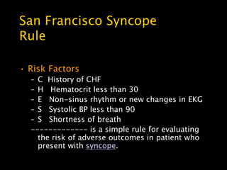 San Francisco Syncope
Rule

• Risk Factors
  – C History of CHF
  – H Hematocrit less than 30
  – E Non-sinus rhythm or new changes in EKG
  – S Systolic BP less than 90
  – S Shortness of breath
  ------------- is a simple rule for evaluating
    the risk of adverse outcomes in patient who
    present with syncope.
 