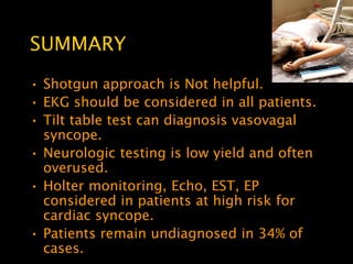 SUMMARY
• Shotgun approach is Not helpful.
• EKG should be considered in all patients.
• Tilt table test can diagnosis vasovagal
  syncope.
• Neurologic testing is low yield and often
  overused.
• Holter monitoring, Echo, EST, EP
  considered in patients at high risk for
  cardiac syncope.
• Patients remain undiagnosed in 34% of
  cases.
 