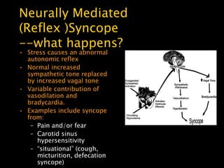 Neurally Mediated
(Reflex )Syncope
--what happens?
• Stress causes an abnormal
  autonomic reflex
• Normal increased
  sympathetic tone replaced
  by increased vagal tone
• Variable contribution of
  vasodilation and
  bradycardia.
• Examples include syncope
  from:
   – Pain and/or fear
   – Carotid sinus
     hypersensitivity
   – ―situational‖ (cough,
     micturition, defecation
     syncope)
 