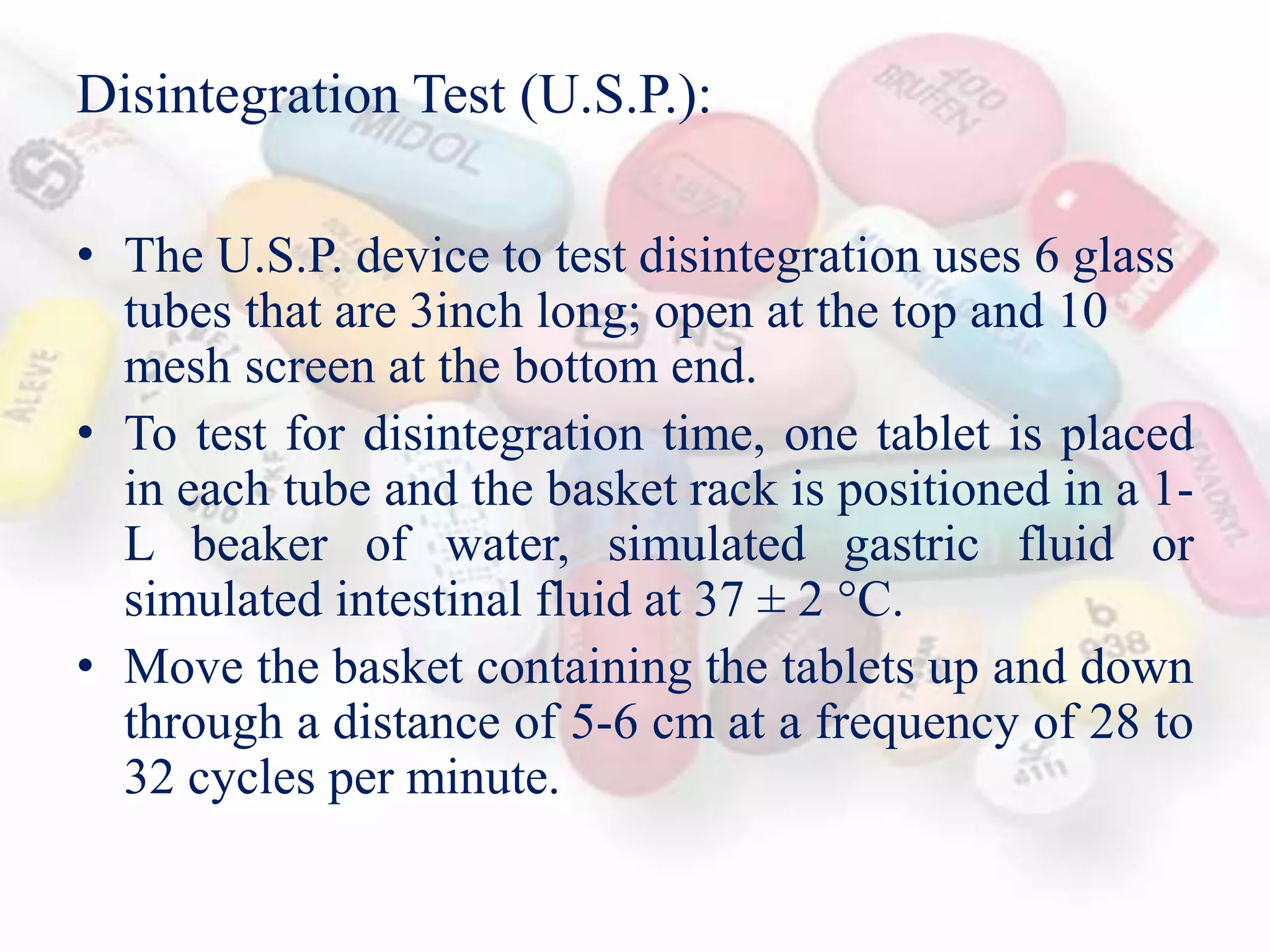 Disintegration Test (U.S.P.):
• The U.S.P. device to test disintegration uses 6 glass
tubes that are 3inch long; open at the top and 10
mesh screen at the bottom end.
• To test for disintegration time, one tablet is placed
in each tube and the basket rack is positioned in a 1-
L beaker of water, simulated gastric fluid or
simulated intestinal fluid at 37 ± 2 C.
• Move the basket containing the tablets up and down
through a distance of 5-6 cm at a frequency of 28 to
32 cycles per minute.
 