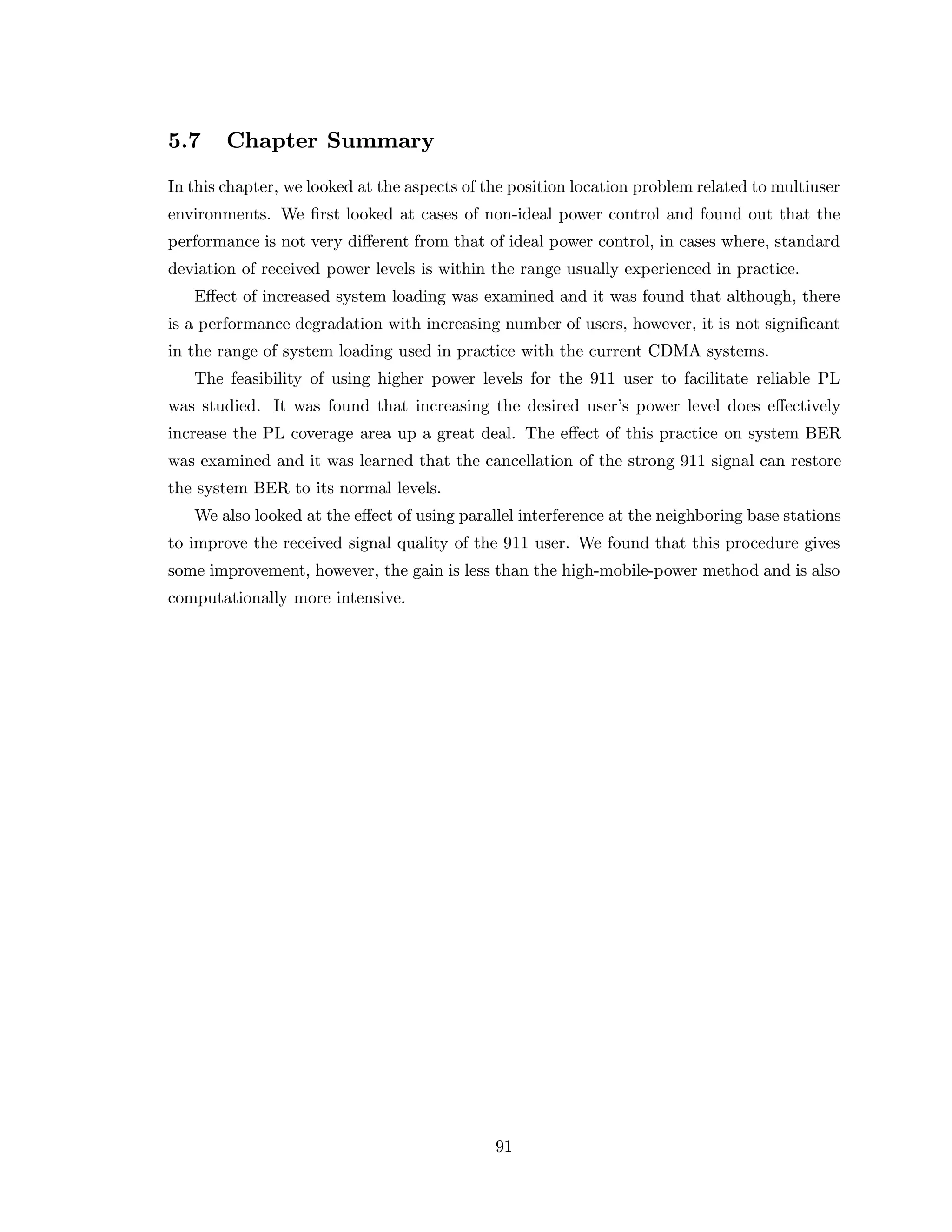 5.7 Chapter Summary
In this chapter, we looked at the aspects of the position location problem related to multiuser
environments. We ﬁrst looked at cases of non-ideal power control and found out that the
performance is not very diﬀerent from that of ideal power control, in cases where, standard
deviation of received power levels is within the range usually experienced in practice.
Eﬀect of increased system loading was examined and it was found that although, there
is a performance degradation with increasing number of users, however, it is not signiﬁcant
in the range of system loading used in practice with the current CDMA systems.
The feasibility of using higher power levels for the 911 user to facilitate reliable PL
was studied. It was found that increasing the desired user’s power level does eﬀectively
increase the PL coverage area up a great deal. The eﬀect of this practice on system BER
was examined and it was learned that the cancellation of the strong 911 signal can restore
the system BER to its normal levels.
We also looked at the eﬀect of using parallel interference at the neighboring base stations
to improve the received signal quality of the 911 user. We found that this procedure gives
some improvement, however, the gain is less than the high-mobile-power method and is also
computationally more intensive.
91
 