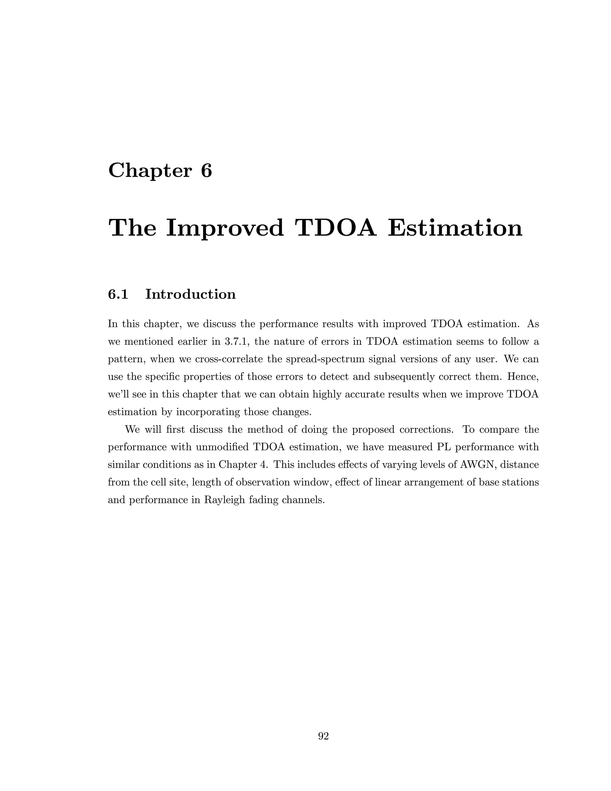 Chapter 6
The Improved TDOA Estimation
6.1 Introduction
In this chapter, we discuss the performance results with improved TDOA estimation. As
we mentioned earlier in 3.7.1, the nature of errors in TDOA estimation seems to follow a
pattern, when we cross-correlate the spread-spectrum signal versions of any user. We can
use the speciﬁc properties of those errors to detect and subsequently correct them. Hence,
we’ll see in this chapter that we can obtain highly accurate results when we improve TDOA
estimation by incorporating those changes.
We will ﬁrst discuss the method of doing the proposed corrections. To compare the
performance with unmodiﬁed TDOA estimation, we have measured PL performance with
similar conditions as in Chapter 4. This includes eﬀects of varying levels of AWGN, distance
from the cell site, length of observation window, eﬀect of linear arrangement of base stations
and performance in Rayleigh fading channels.
92
 
