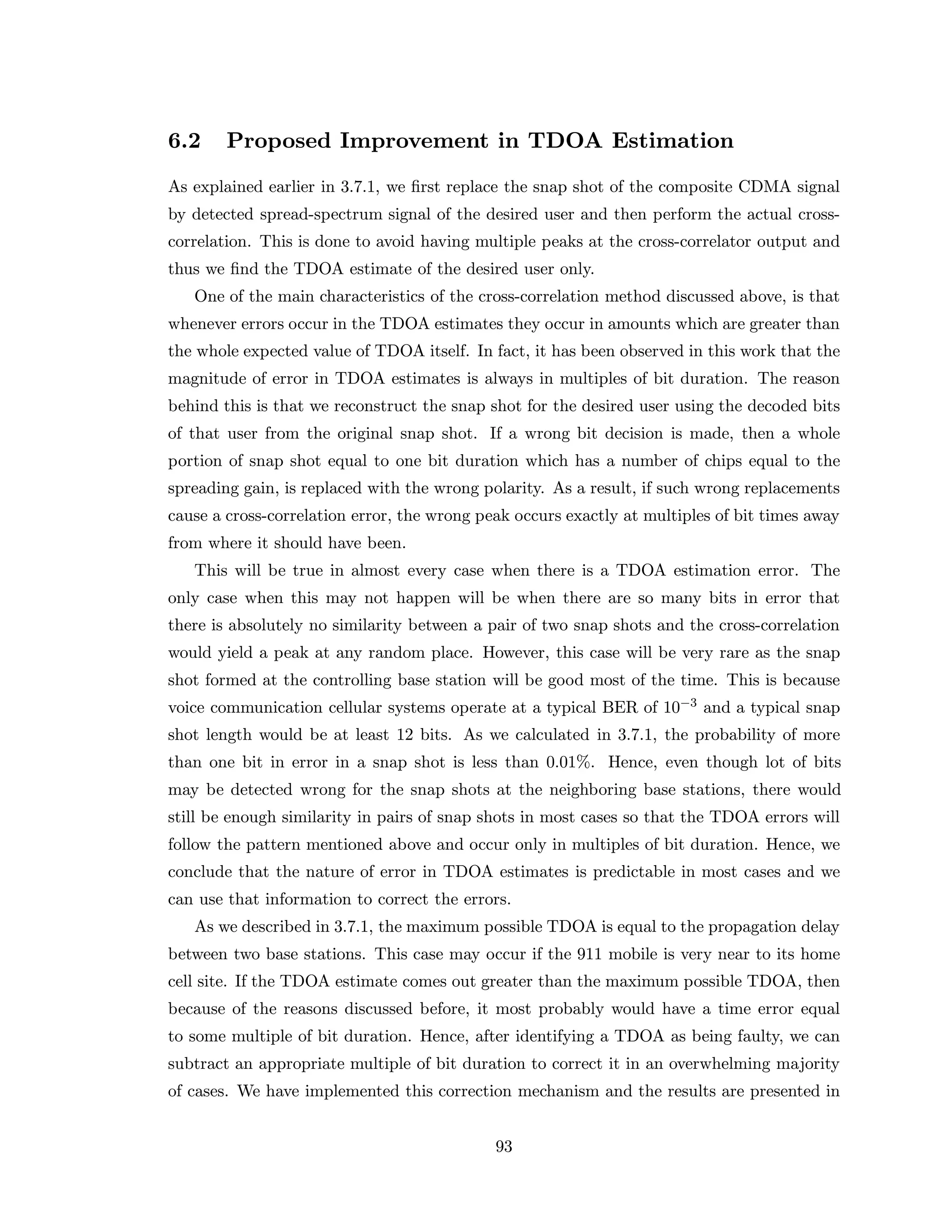 6.2 Proposed Improvement in TDOA Estimation
As explained earlier in 3.7.1, we ﬁrst replace the snap shot of the composite CDMA signal
by detected spread-spectrum signal of the desired user and then perform the actual cross-
correlation. This is done to avoid having multiple peaks at the cross-correlator output and
thus we ﬁnd the TDOA estimate of the desired user only.
One of the main characteristics of the cross-correlation method discussed above, is that
whenever errors occur in the TDOA estimates they occur in amounts which are greater than
the whole expected value of TDOA itself. In fact, it has been observed in this work that the
magnitude of error in TDOA estimates is always in multiples of bit duration. The reason
behind this is that we reconstruct the snap shot for the desired user using the decoded bits
of that user from the original snap shot. If a wrong bit decision is made, then a whole
portion of snap shot equal to one bit duration which has a number of chips equal to the
spreading gain, is replaced with the wrong polarity. As a result, if such wrong replacements
cause a cross-correlation error, the wrong peak occurs exactly at multiples of bit times away
from where it should have been.
This will be true in almost every case when there is a TDOA estimation error. The
only case when this may not happen will be when there are so many bits in error that
there is absolutely no similarity between a pair of two snap shots and the cross-correlation
would yield a peak at any random place. However, this case will be very rare as the snap
shot formed at the controlling base station will be good most of the time. This is because
voice communication cellular systems operate at a typical BER of 10−3 and a typical snap
shot length would be at least 12 bits. As we calculated in 3.7.1, the probability of more
than one bit in error in a snap shot is less than 0.01%. Hence, even though lot of bits
may be detected wrong for the snap shots at the neighboring base stations, there would
still be enough similarity in pairs of snap shots in most cases so that the TDOA errors will
follow the pattern mentioned above and occur only in multiples of bit duration. Hence, we
conclude that the nature of error in TDOA estimates is predictable in most cases and we
can use that information to correct the errors.
As we described in 3.7.1, the maximum possible TDOA is equal to the propagation delay
between two base stations. This case may occur if the 911 mobile is very near to its home
cell site. If the TDOA estimate comes out greater than the maximum possible TDOA, then
because of the reasons discussed before, it most probably would have a time error equal
to some multiple of bit duration. Hence, after identifying a TDOA as being faulty, we can
subtract an appropriate multiple of bit duration to correct it in an overwhelming majority
of cases. We have implemented this correction mechanism and the results are presented in
93
 