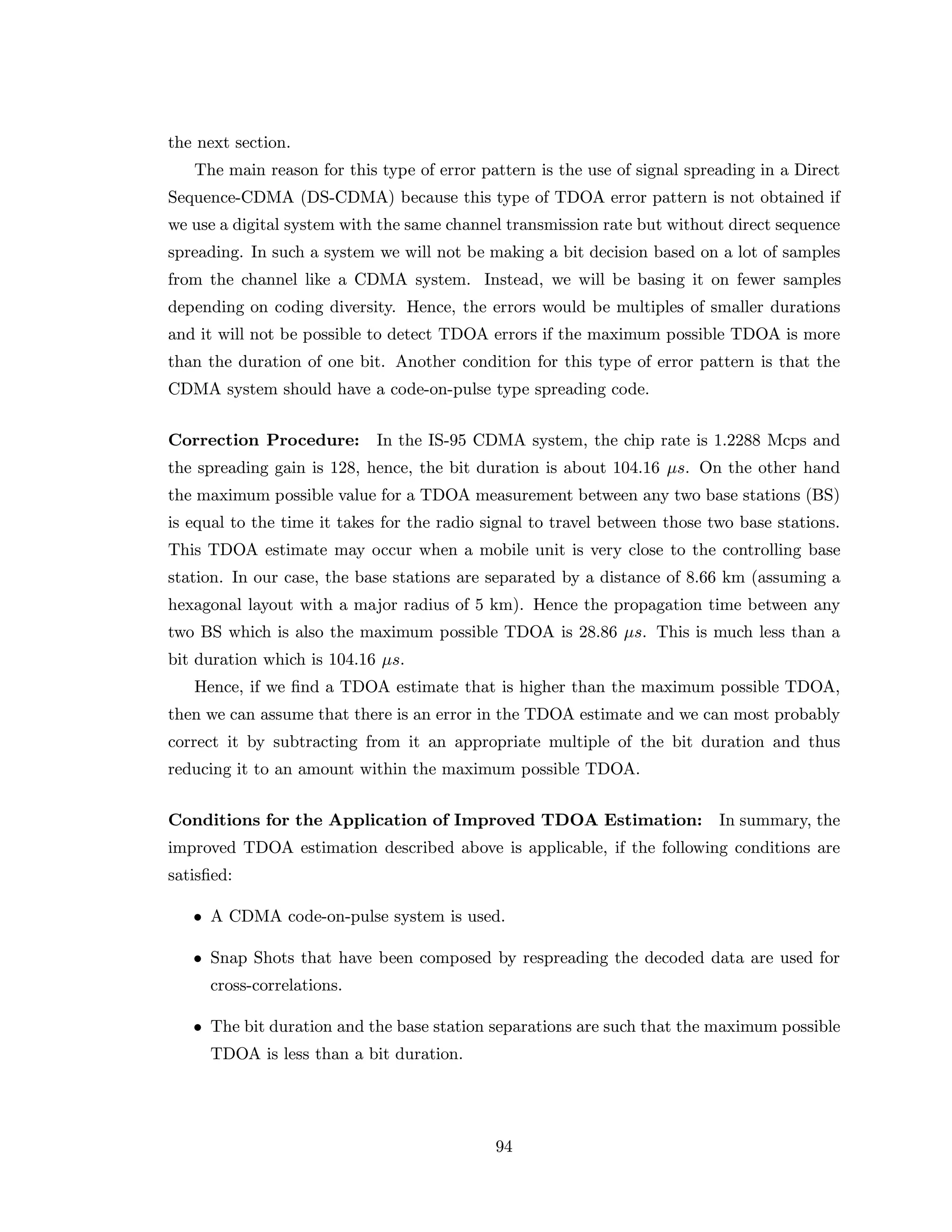 the next section.
The main reason for this type of error pattern is the use of signal spreading in a Direct
Sequence-CDMA (DS-CDMA) because this type of TDOA error pattern is not obtained if
we use a digital system with the same channel transmission rate but without direct sequence
spreading. In such a system we will not be making a bit decision based on a lot of samples
from the channel like a CDMA system. Instead, we will be basing it on fewer samples
depending on coding diversity. Hence, the errors would be multiples of smaller durations
and it will not be possible to detect TDOA errors if the maximum possible TDOA is more
than the duration of one bit. Another condition for this type of error pattern is that the
CDMA system should have a code-on-pulse type spreading code.
Correction Procedure: In the IS-95 CDMA system, the chip rate is 1.2288 Mcps and
the spreading gain is 128, hence, the bit duration is about 104.16 µs. On the other hand
the maximum possible value for a TDOA measurement between any two base stations (BS)
is equal to the time it takes for the radio signal to travel between those two base stations.
This TDOA estimate may occur when a mobile unit is very close to the controlling base
station. In our case, the base stations are separated by a distance of 8.66 km (assuming a
hexagonal layout with a major radius of 5 km). Hence the propagation time between any
two BS which is also the maximum possible TDOA is 28.86 µs. This is much less than a
bit duration which is 104.16 µs.
Hence, if we ﬁnd a TDOA estimate that is higher than the maximum possible TDOA,
then we can assume that there is an error in the TDOA estimate and we can most probably
correct it by subtracting from it an appropriate multiple of the bit duration and thus
reducing it to an amount within the maximum possible TDOA.
Conditions for the Application of Improved TDOA Estimation: In summary, the
improved TDOA estimation described above is applicable, if the following conditions are
satisﬁed:
• A CDMA code-on-pulse system is used.
• Snap Shots that have been composed by respreading the decoded data are used for
cross-correlations.
• The bit duration and the base station separations are such that the maximum possible
TDOA is less than a bit duration.
94
 