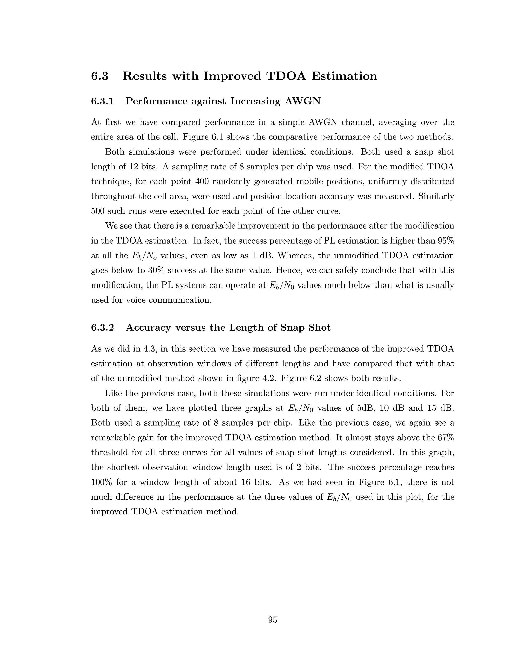 6.3 Results with Improved TDOA Estimation
6.3.1 Performance against Increasing AWGN
At ﬁrst we have compared performance in a simple AWGN channel, averaging over the
entire area of the cell. Figure 6.1 shows the comparative performance of the two methods.
Both simulations were performed under identical conditions. Both used a snap shot
length of 12 bits. A sampling rate of 8 samples per chip was used. For the modiﬁed TDOA
technique, for each point 400 randomly generated mobile positions, uniformly distributed
throughout the cell area, were used and position location accuracy was measured. Similarly
500 such runs were executed for each point of the other curve.
We see that there is a remarkable improvement in the performance after the modiﬁcation
in the TDOA estimation. In fact, the success percentage of PL estimation is higher than 95%
at all the Eb/No values, even as low as 1 dB. Whereas, the unmodiﬁed TDOA estimation
goes below to 30% success at the same value. Hence, we can safely conclude that with this
modiﬁcation, the PL systems can operate at Eb/N0 values much below than what is usually
used for voice communication.
6.3.2 Accuracy versus the Length of Snap Shot
As we did in 4.3, in this section we have measured the performance of the improved TDOA
estimation at observation windows of diﬀerent lengths and have compared that with that
of the unmodiﬁed method shown in ﬁgure 4.2. Figure 6.2 shows both results.
Like the previous case, both these simulations were run under identical conditions. For
both of them, we have plotted three graphs at Eb/N0 values of 5dB, 10 dB and 15 dB.
Both used a sampling rate of 8 samples per chip. Like the previous case, we again see a
remarkable gain for the improved TDOA estimation method. It almost stays above the 67%
threshold for all three curves for all values of snap shot lengths considered. In this graph,
the shortest observation window length used is of 2 bits. The success percentage reaches
100% for a window length of about 16 bits. As we had seen in Figure 6.1, there is not
much diﬀerence in the performance at the three values of Eb/N0 used in this plot, for the
improved TDOA estimation method.
95
 