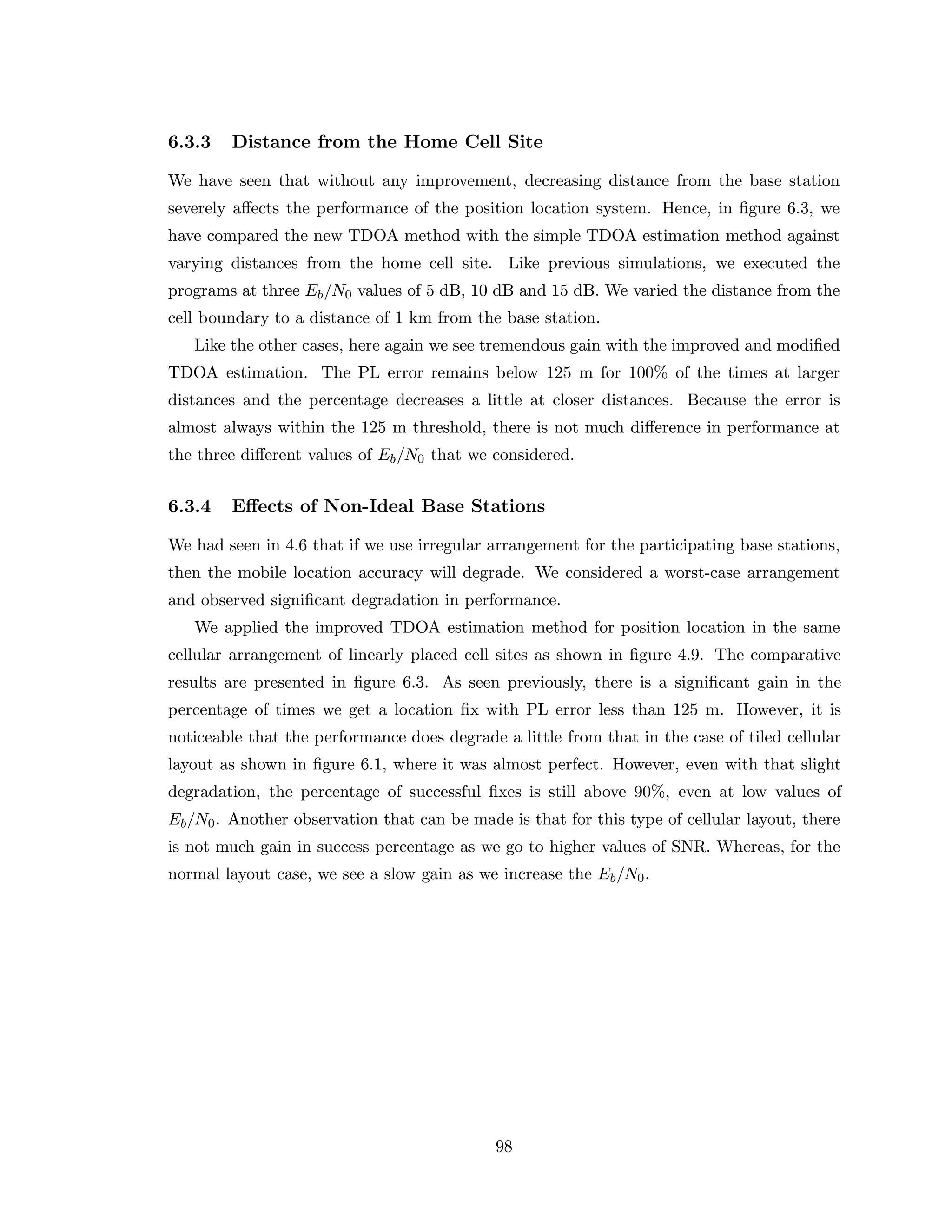 6.3.3 Distance from the Home Cell Site
We have seen that without any improvement, decreasing distance from the base station
severely aﬀects the performance of the position location system. Hence, in ﬁgure 6.3, we
have compared the new TDOA method with the simple TDOA estimation method against
varying distances from the home cell site. Like previous simulations, we executed the
programs at three Eb/N0 values of 5 dB, 10 dB and 15 dB. We varied the distance from the
cell boundary to a distance of 1 km from the base station.
Like the other cases, here again we see tremendous gain with the improved and modiﬁed
TDOA estimation. The PL error remains below 125 m for 100% of the times at larger
distances and the percentage decreases a little at closer distances. Because the error is
almost always within the 125 m threshold, there is not much diﬀerence in performance at
the three diﬀerent values of Eb/N0 that we considered.
6.3.4 Eﬀects of Non-Ideal Base Stations
We had seen in 4.6 that if we use irregular arrangement for the participating base stations,
then the mobile location accuracy will degrade. We considered a worst-case arrangement
and observed signiﬁcant degradation in performance.
We applied the improved TDOA estimation method for position location in the same
cellular arrangement of linearly placed cell sites as shown in ﬁgure 4.9. The comparative
results are presented in ﬁgure 6.3. As seen previously, there is a signiﬁcant gain in the
percentage of times we get a location ﬁx with PL error less than 125 m. However, it is
noticeable that the performance does degrade a little from that in the case of tiled cellular
layout as shown in ﬁgure 6.1, where it was almost perfect. However, even with that slight
degradation, the percentage of successful ﬁxes is still above 90%, even at low values of
Eb/N0. Another observation that can be made is that for this type of cellular layout, there
is not much gain in success percentage as we go to higher values of SNR. Whereas, for the
normal layout case, we see a slow gain as we increase the Eb/N0.
98
 
