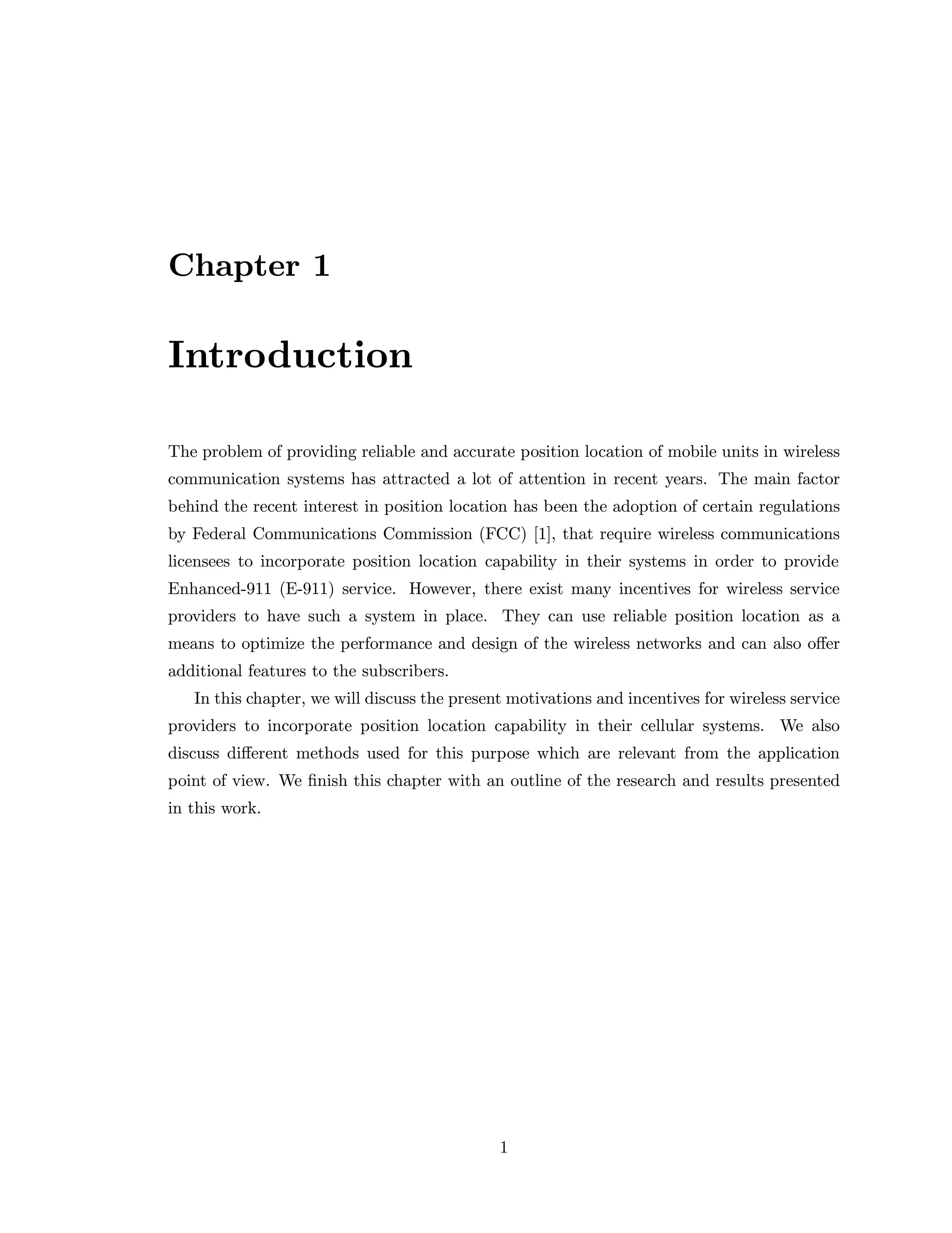 Chapter 1
Introduction
The problem of providing reliable and accurate position location of mobile units in wireless
communication systems has attracted a lot of attention in recent years. The main factor
behind the recent interest in position location has been the adoption of certain regulations
by Federal Communications Commission (FCC) [1], that require wireless communications
licensees to incorporate position location capability in their systems in order to provide
Enhanced-911 (E-911) service. However, there exist many incentives for wireless service
providers to have such a system in place. They can use reliable position location as a
means to optimize the performance and design of the wireless networks and can also oﬀer
additional features to the subscribers.
In this chapter, we will discuss the present motivations and incentives for wireless service
providers to incorporate position location capability in their cellular systems. We also
discuss diﬀerent methods used for this purpose which are relevant from the application
point of view. We ﬁnish this chapter with an outline of the research and results presented
in this work.
1
 