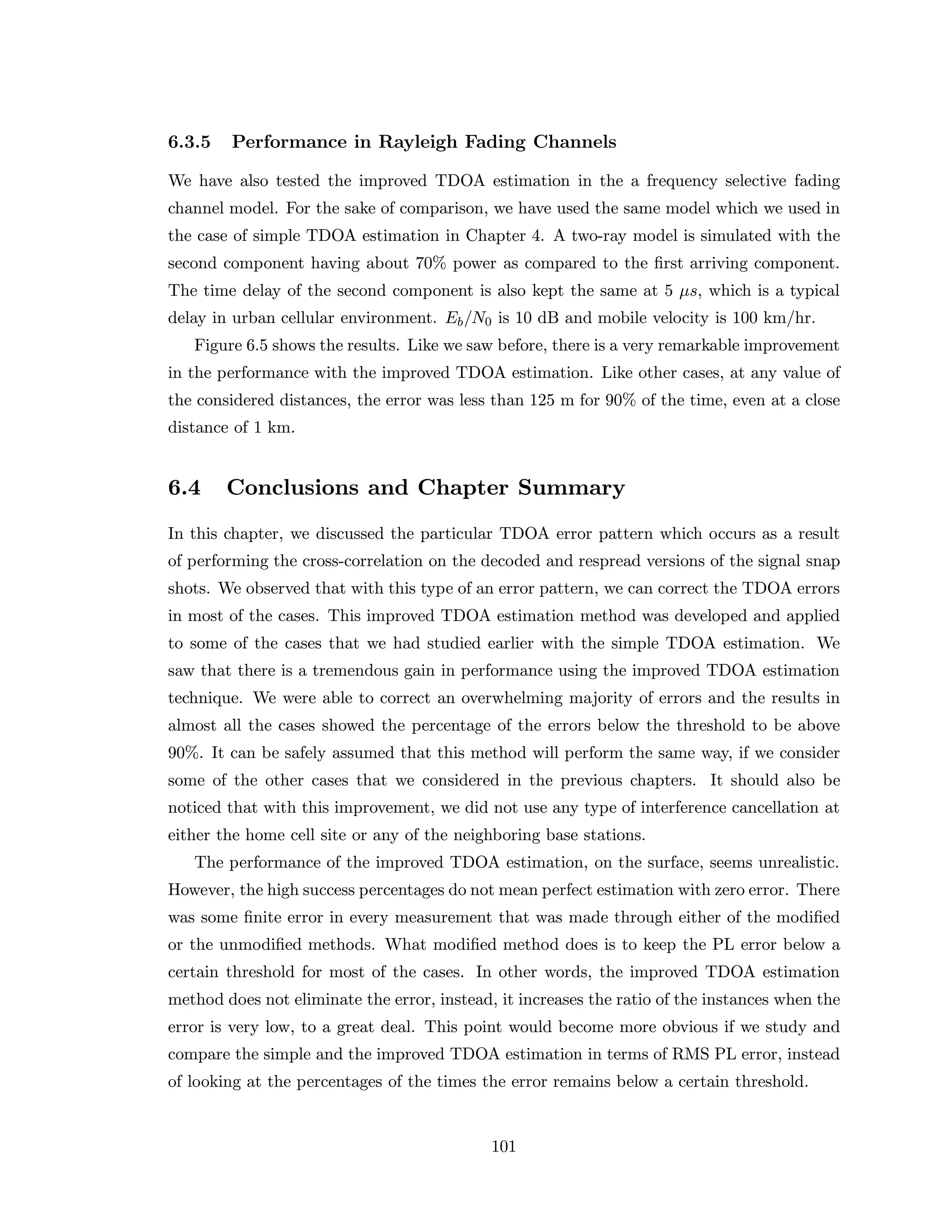 6.3.5 Performance in Rayleigh Fading Channels
We have also tested the improved TDOA estimation in the a frequency selective fading
channel model. For the sake of comparison, we have used the same model which we used in
the case of simple TDOA estimation in Chapter 4. A two-ray model is simulated with the
second component having about 70% power as compared to the ﬁrst arriving component.
The time delay of the second component is also kept the same at 5 µs, which is a typical
delay in urban cellular environment. Eb/N0 is 10 dB and mobile velocity is 100 km/hr.
Figure 6.5 shows the results. Like we saw before, there is a very remarkable improvement
in the performance with the improved TDOA estimation. Like other cases, at any value of
the considered distances, the error was less than 125 m for 90% of the time, even at a close
distance of 1 km.
6.4 Conclusions and Chapter Summary
In this chapter, we discussed the particular TDOA error pattern which occurs as a result
of performing the cross-correlation on the decoded and respread versions of the signal snap
shots. We observed that with this type of an error pattern, we can correct the TDOA errors
in most of the cases. This improved TDOA estimation method was developed and applied
to some of the cases that we had studied earlier with the simple TDOA estimation. We
saw that there is a tremendous gain in performance using the improved TDOA estimation
technique. We were able to correct an overwhelming majority of errors and the results in
almost all the cases showed the percentage of the errors below the threshold to be above
90%. It can be safely assumed that this method will perform the same way, if we consider
some of the other cases that we considered in the previous chapters. It should also be
noticed that with this improvement, we did not use any type of interference cancellation at
either the home cell site or any of the neighboring base stations.
The performance of the improved TDOA estimation, on the surface, seems unrealistic.
However, the high success percentages do not mean perfect estimation with zero error. There
was some ﬁnite error in every measurement that was made through either of the modiﬁed
or the unmodiﬁed methods. What modiﬁed method does is to keep the PL error below a
certain threshold for most of the cases. In other words, the improved TDOA estimation
method does not eliminate the error, instead, it increases the ratio of the instances when the
error is very low, to a great deal. This point would become more obvious if we study and
compare the simple and the improved TDOA estimation in terms of RMS PL error, instead
of looking at the percentages of the times the error remains below a certain threshold.
101
 