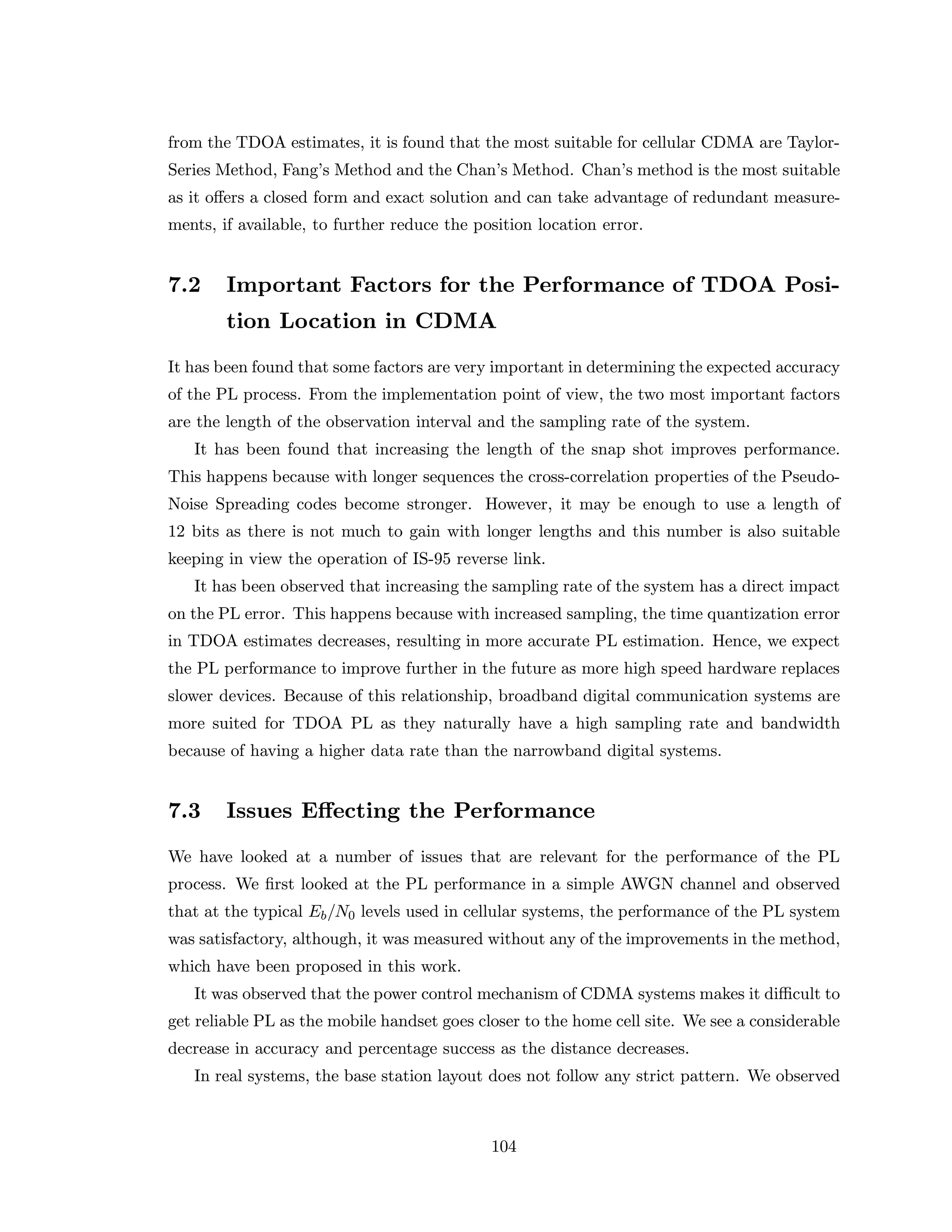 from the TDOA estimates, it is found that the most suitable for cellular CDMA are Taylor-
Series Method, Fang’s Method and the Chan’s Method. Chan’s method is the most suitable
as it oﬀers a closed form and exact solution and can take advantage of redundant measure-
ments, if available, to further reduce the position location error.
7.2 Important Factors for the Performance of TDOA Posi-
tion Location in CDMA
It has been found that some factors are very important in determining the expected accuracy
of the PL process. From the implementation point of view, the two most important factors
are the length of the observation interval and the sampling rate of the system.
It has been found that increasing the length of the snap shot improves performance.
This happens because with longer sequences the cross-correlation properties of the Pseudo-
Noise Spreading codes become stronger. However, it may be enough to use a length of
12 bits as there is not much to gain with longer lengths and this number is also suitable
keeping in view the operation of IS-95 reverse link.
It has been observed that increasing the sampling rate of the system has a direct impact
on the PL error. This happens because with increased sampling, the time quantization error
in TDOA estimates decreases, resulting in more accurate PL estimation. Hence, we expect
the PL performance to improve further in the future as more high speed hardware replaces
slower devices. Because of this relationship, broadband digital communication systems are
more suited for TDOA PL as they naturally have a high sampling rate and bandwidth
because of having a higher data rate than the narrowband digital systems.
7.3 Issues Eﬀecting the Performance
We have looked at a number of issues that are relevant for the performance of the PL
process. We ﬁrst looked at the PL performance in a simple AWGN channel and observed
that at the typical Eb/N0 levels used in cellular systems, the performance of the PL system
was satisfactory, although, it was measured without any of the improvements in the method,
which have been proposed in this work.
It was observed that the power control mechanism of CDMA systems makes it diﬃcult to
get reliable PL as the mobile handset goes closer to the home cell site. We see a considerable
decrease in accuracy and percentage success as the distance decreases.
In real systems, the base station layout does not follow any strict pattern. We observed
104
 