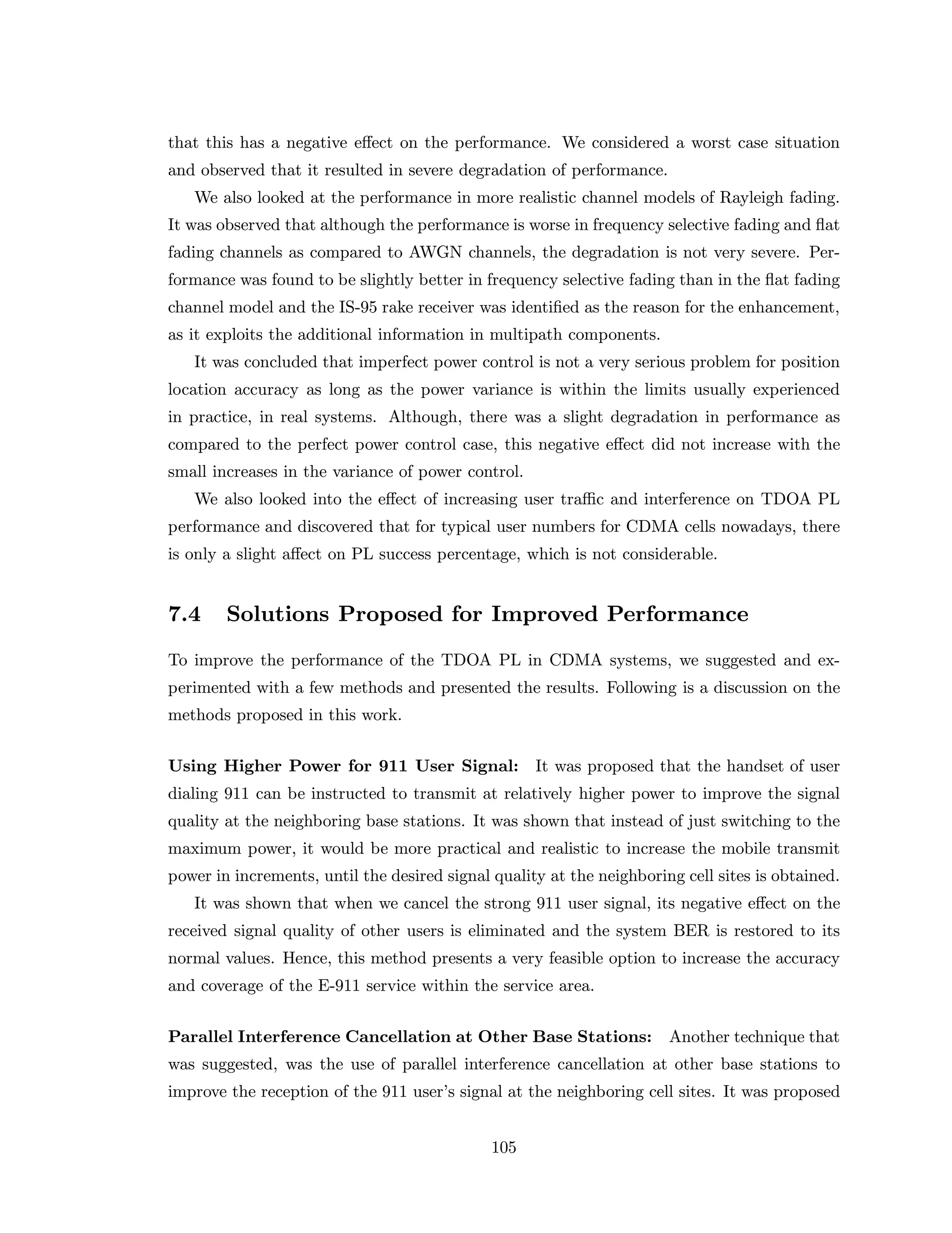 that this has a negative eﬀect on the performance. We considered a worst case situation
and observed that it resulted in severe degradation of performance.
We also looked at the performance in more realistic channel models of Rayleigh fading.
It was observed that although the performance is worse in frequency selective fading and ﬂat
fading channels as compared to AWGN channels, the degradation is not very severe. Per-
formance was found to be slightly better in frequency selective fading than in the ﬂat fading
channel model and the IS-95 rake receiver was identiﬁed as the reason for the enhancement,
as it exploits the additional information in multipath components.
It was concluded that imperfect power control is not a very serious problem for position
location accuracy as long as the power variance is within the limits usually experienced
in practice, in real systems. Although, there was a slight degradation in performance as
compared to the perfect power control case, this negative eﬀect did not increase with the
small increases in the variance of power control.
We also looked into the eﬀect of increasing user traﬃc and interference on TDOA PL
performance and discovered that for typical user numbers for CDMA cells nowadays, there
is only a slight aﬀect on PL success percentage, which is not considerable.
7.4 Solutions Proposed for Improved Performance
To improve the performance of the TDOA PL in CDMA systems, we suggested and ex-
perimented with a few methods and presented the results. Following is a discussion on the
methods proposed in this work.
Using Higher Power for 911 User Signal: It was proposed that the handset of user
dialing 911 can be instructed to transmit at relatively higher power to improve the signal
quality at the neighboring base stations. It was shown that instead of just switching to the
maximum power, it would be more practical and realistic to increase the mobile transmit
power in increments, until the desired signal quality at the neighboring cell sites is obtained.
It was shown that when we cancel the strong 911 user signal, its negative eﬀect on the
received signal quality of other users is eliminated and the system BER is restored to its
normal values. Hence, this method presents a very feasible option to increase the accuracy
and coverage of the E-911 service within the service area.
Parallel Interference Cancellation at Other Base Stations: Another technique that
was suggested, was the use of parallel interference cancellation at other base stations to
improve the reception of the 911 user’s signal at the neighboring cell sites. It was proposed
105
 
