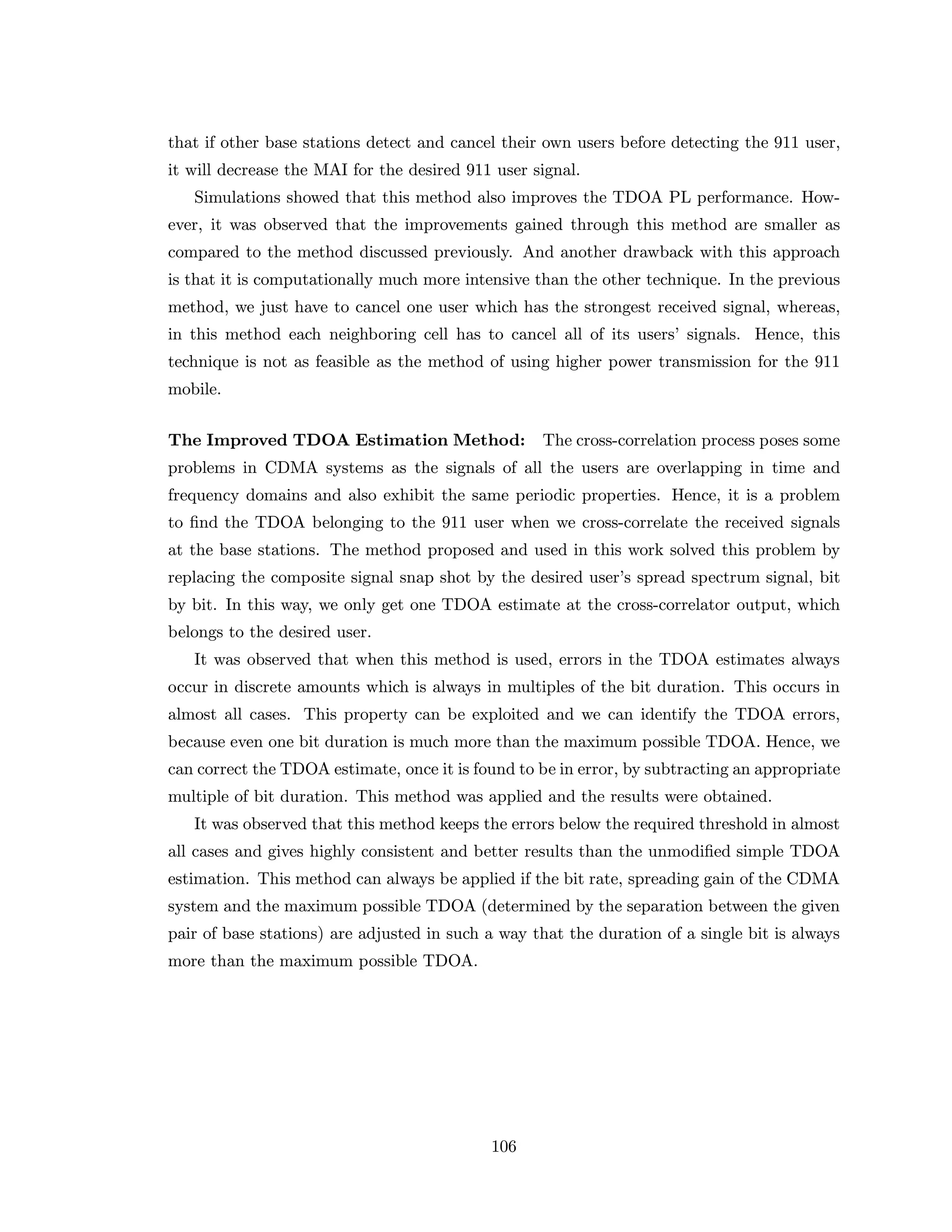 that if other base stations detect and cancel their own users before detecting the 911 user,
it will decrease the MAI for the desired 911 user signal.
Simulations showed that this method also improves the TDOA PL performance. How-
ever, it was observed that the improvements gained through this method are smaller as
compared to the method discussed previously. And another drawback with this approach
is that it is computationally much more intensive than the other technique. In the previous
method, we just have to cancel one user which has the strongest received signal, whereas,
in this method each neighboring cell has to cancel all of its users’ signals. Hence, this
technique is not as feasible as the method of using higher power transmission for the 911
mobile.
The Improved TDOA Estimation Method: The cross-correlation process poses some
problems in CDMA systems as the signals of all the users are overlapping in time and
frequency domains and also exhibit the same periodic properties. Hence, it is a problem
to ﬁnd the TDOA belonging to the 911 user when we cross-correlate the received signals
at the base stations. The method proposed and used in this work solved this problem by
replacing the composite signal snap shot by the desired user’s spread spectrum signal, bit
by bit. In this way, we only get one TDOA estimate at the cross-correlator output, which
belongs to the desired user.
It was observed that when this method is used, errors in the TDOA estimates always
occur in discrete amounts which is always in multiples of the bit duration. This occurs in
almost all cases. This property can be exploited and we can identify the TDOA errors,
because even one bit duration is much more than the maximum possible TDOA. Hence, we
can correct the TDOA estimate, once it is found to be in error, by subtracting an appropriate
multiple of bit duration. This method was applied and the results were obtained.
It was observed that this method keeps the errors below the required threshold in almost
all cases and gives highly consistent and better results than the unmodiﬁed simple TDOA
estimation. This method can always be applied if the bit rate, spreading gain of the CDMA
system and the maximum possible TDOA (determined by the separation between the given
pair of base stations) are adjusted in such a way that the duration of a single bit is always
more than the maximum possible TDOA.
106
 