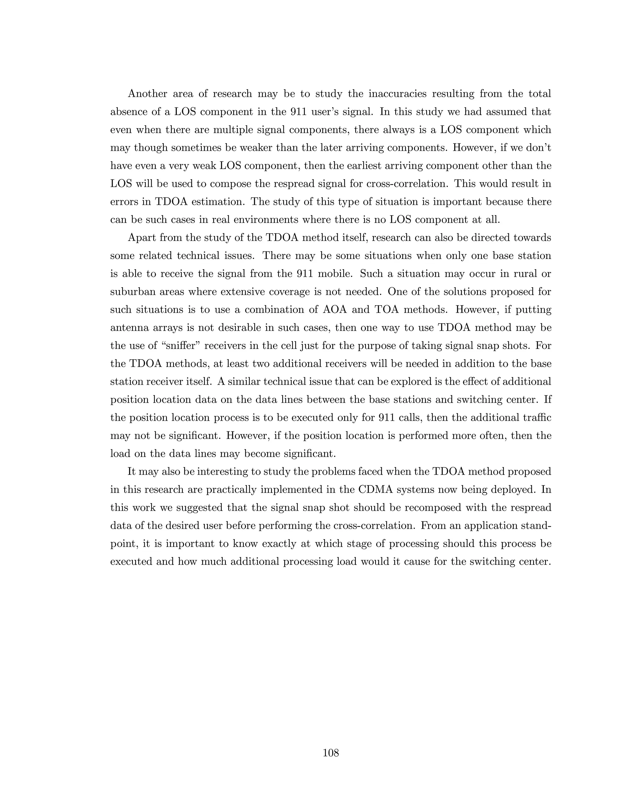 Another area of research may be to study the inaccuracies resulting from the total
absence of a LOS component in the 911 user’s signal. In this study we had assumed that
even when there are multiple signal components, there always is a LOS component which
may though sometimes be weaker than the later arriving components. However, if we don’t
have even a very weak LOS component, then the earliest arriving component other than the
LOS will be used to compose the respread signal for cross-correlation. This would result in
errors in TDOA estimation. The study of this type of situation is important because there
can be such cases in real environments where there is no LOS component at all.
Apart from the study of the TDOA method itself, research can also be directed towards
some related technical issues. There may be some situations when only one base station
is able to receive the signal from the 911 mobile. Such a situation may occur in rural or
suburban areas where extensive coverage is not needed. One of the solutions proposed for
such situations is to use a combination of AOA and TOA methods. However, if putting
antenna arrays is not desirable in such cases, then one way to use TDOA method may be
the use of “sniﬀer” receivers in the cell just for the purpose of taking signal snap shots. For
the TDOA methods, at least two additional receivers will be needed in addition to the base
station receiver itself. A similar technical issue that can be explored is the eﬀect of additional
position location data on the data lines between the base stations and switching center. If
the position location process is to be executed only for 911 calls, then the additional traﬃc
may not be signiﬁcant. However, if the position location is performed more often, then the
load on the data lines may become signiﬁcant.
It may also be interesting to study the problems faced when the TDOA method proposed
in this research are practically implemented in the CDMA systems now being deployed. In
this work we suggested that the signal snap shot should be recomposed with the respread
data of the desired user before performing the cross-correlation. From an application stand-
point, it is important to know exactly at which stage of processing should this process be
executed and how much additional processing load would it cause for the switching center.
108
 