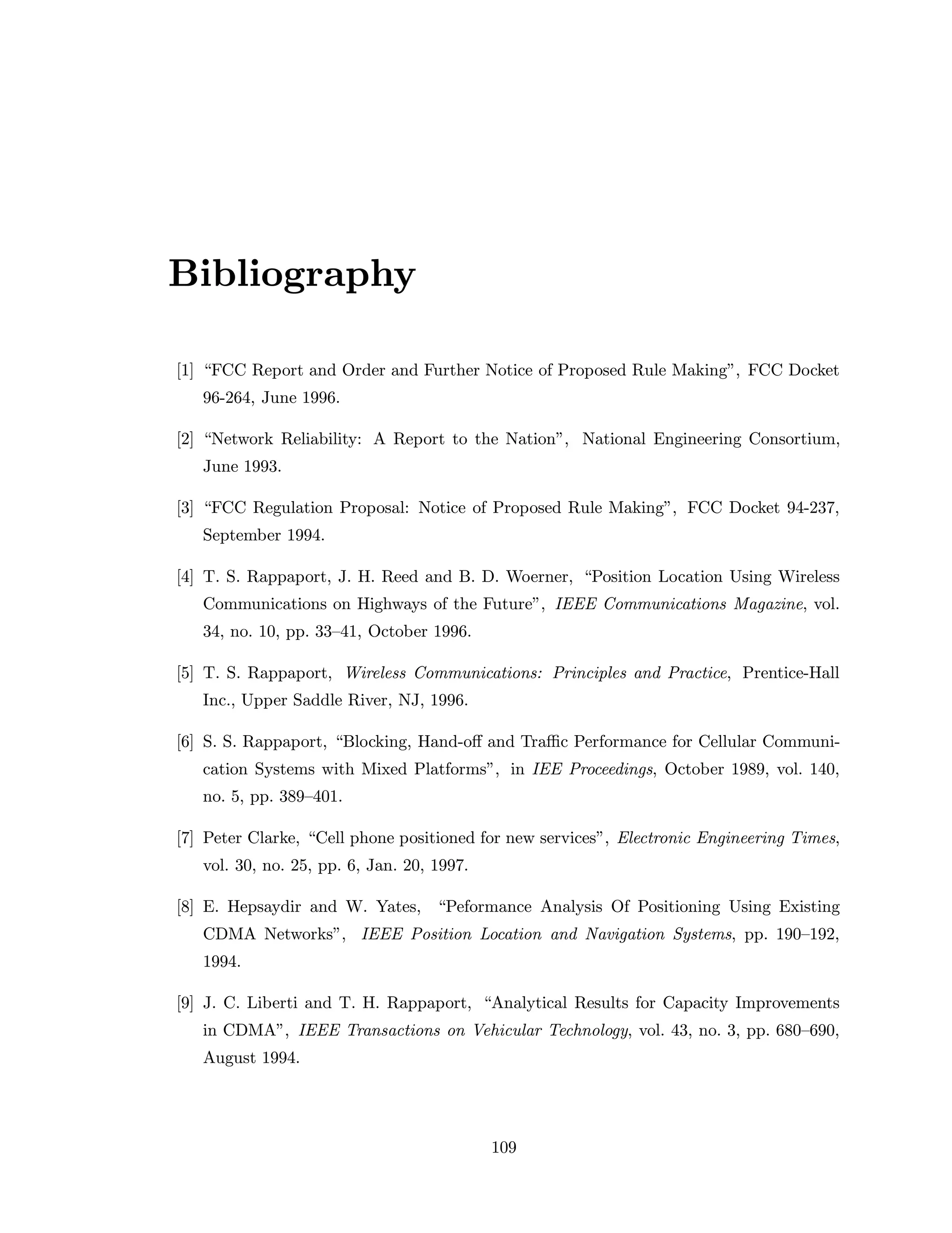 Bibliography
[1] “FCC Report and Order and Further Notice of Proposed Rule Making”, FCC Docket
96-264, June 1996.
[2] “Network Reliability: A Report to the Nation”, National Engineering Consortium,
June 1993.
[3] “FCC Regulation Proposal: Notice of Proposed Rule Making”, FCC Docket 94-237,
September 1994.
[4] T. S. Rappaport, J. H. Reed and B. D. Woerner, “Position Location Using Wireless
Communications on Highways of the Future”, IEEE Communications Magazine, vol.
34, no. 10, pp. 33–41, October 1996.
[5] T. S. Rappaport, Wireless Communications: Principles and Practice, Prentice-Hall
Inc., Upper Saddle River, NJ, 1996.
[6] S. S. Rappaport, “Blocking, Hand-oﬀ and Traﬃc Performance for Cellular Communi-
cation Systems with Mixed Platforms”, in IEE Proceedings, October 1989, vol. 140,
no. 5, pp. 389–401.
[7] Peter Clarke, “Cell phone positioned for new services”, Electronic Engineering Times,
vol. 30, no. 25, pp. 6, Jan. 20, 1997.
[8] E. Hepsaydir and W. Yates, “Peformance Analysis Of Positioning Using Existing
CDMA Networks”, IEEE Position Location and Navigation Systems, pp. 190–192,
1994.
[9] J. C. Liberti and T. H. Rappaport, “Analytical Results for Capacity Improvements
in CDMA”, IEEE Transactions on Vehicular Technology, vol. 43, no. 3, pp. 680–690,
August 1994.
109
 