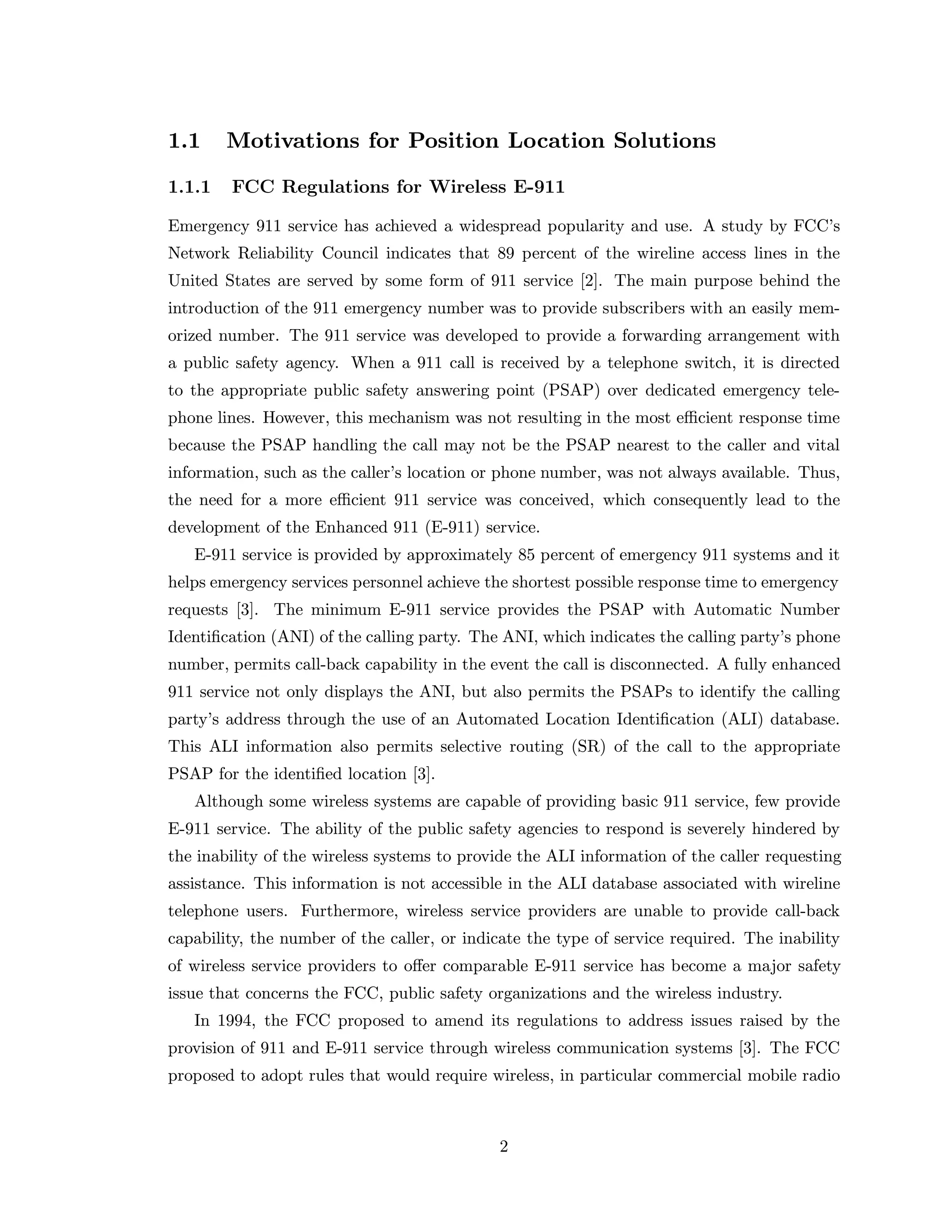1.1 Motivations for Position Location Solutions
1.1.1 FCC Regulations for Wireless E-911
Emergency 911 service has achieved a widespread popularity and use. A study by FCC’s
Network Reliability Council indicates that 89 percent of the wireline access lines in the
United States are served by some form of 911 service [2]. The main purpose behind the
introduction of the 911 emergency number was to provide subscribers with an easily mem-
orized number. The 911 service was developed to provide a forwarding arrangement with
a public safety agency. When a 911 call is received by a telephone switch, it is directed
to the appropriate public safety answering point (PSAP) over dedicated emergency tele-
phone lines. However, this mechanism was not resulting in the most eﬃcient response time
because the PSAP handling the call may not be the PSAP nearest to the caller and vital
information, such as the caller’s location or phone number, was not always available. Thus,
the need for a more eﬃcient 911 service was conceived, which consequently lead to the
development of the Enhanced 911 (E-911) service.
E-911 service is provided by approximately 85 percent of emergency 911 systems and it
helps emergency services personnel achieve the shortest possible response time to emergency
requests [3]. The minimum E-911 service provides the PSAP with Automatic Number
Identiﬁcation (ANI) of the calling party. The ANI, which indicates the calling party’s phone
number, permits call-back capability in the event the call is disconnected. A fully enhanced
911 service not only displays the ANI, but also permits the PSAPs to identify the calling
party’s address through the use of an Automated Location Identiﬁcation (ALI) database.
This ALI information also permits selective routing (SR) of the call to the appropriate
PSAP for the identiﬁed location [3].
Although some wireless systems are capable of providing basic 911 service, few provide
E-911 service. The ability of the public safety agencies to respond is severely hindered by
the inability of the wireless systems to provide the ALI information of the caller requesting
assistance. This information is not accessible in the ALI database associated with wireline
telephone users. Furthermore, wireless service providers are unable to provide call-back
capability, the number of the caller, or indicate the type of service required. The inability
of wireless service providers to oﬀer comparable E-911 service has become a major safety
issue that concerns the FCC, public safety organizations and the wireless industry.
In 1994, the FCC proposed to amend its regulations to address issues raised by the
provision of 911 and E-911 service through wireless communication systems [3]. The FCC
proposed to adopt rules that would require wireless, in particular commercial mobile radio
2
 