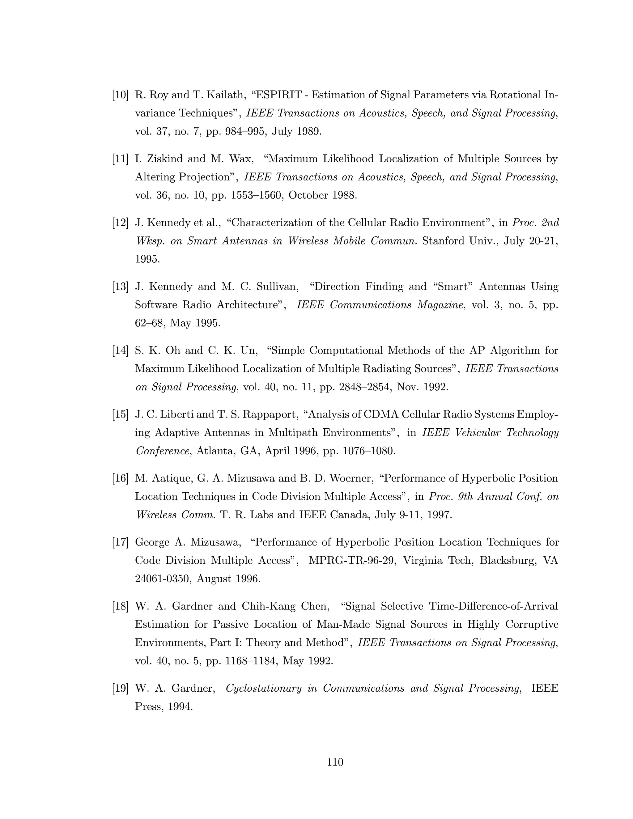 [10] R. Roy and T. Kailath, “ESPIRIT - Estimation of Signal Parameters via Rotational In-
variance Techniques”, IEEE Transactions on Acoustics, Speech, and Signal Processing,
vol. 37, no. 7, pp. 984–995, July 1989.
[11] I. Ziskind and M. Wax, “Maximum Likelihood Localization of Multiple Sources by
Altering Projection”, IEEE Transactions on Acoustics, Speech, and Signal Processing,
vol. 36, no. 10, pp. 1553–1560, October 1988.
[12] J. Kennedy et al., “Characterization of the Cellular Radio Environment”, in Proc. 2nd
Wksp. on Smart Antennas in Wireless Mobile Commun. Stanford Univ., July 20-21,
1995.
[13] J. Kennedy and M. C. Sullivan, “Direction Finding and “Smart” Antennas Using
Software Radio Architecture”, IEEE Communications Magazine, vol. 3, no. 5, pp.
62–68, May 1995.
[14] S. K. Oh and C. K. Un, “Simple Computational Methods of the AP Algorithm for
Maximum Likelihood Localization of Multiple Radiating Sources”, IEEE Transactions
on Signal Processing, vol. 40, no. 11, pp. 2848–2854, Nov. 1992.
[15] J. C. Liberti and T. S. Rappaport, “Analysis of CDMA Cellular Radio Systems Employ-
ing Adaptive Antennas in Multipath Environments”, in IEEE Vehicular Technology
Conference, Atlanta, GA, April 1996, pp. 1076–1080.
[16] M. Aatique, G. A. Mizusawa and B. D. Woerner, “Performance of Hyperbolic Position
Location Techniques in Code Division Multiple Access”, in Proc. 9th Annual Conf. on
Wireless Comm. T. R. Labs and IEEE Canada, July 9-11, 1997.
[17] George A. Mizusawa, “Performance of Hyperbolic Position Location Techniques for
Code Division Multiple Access”, MPRG-TR-96-29, Virginia Tech, Blacksburg, VA
24061-0350, August 1996.
[18] W. A. Gardner and Chih-Kang Chen, “Signal Selective Time-Diﬀerence-of-Arrival
Estimation for Passive Location of Man-Made Signal Sources in Highly Corruptive
Environments, Part I: Theory and Method”, IEEE Transactions on Signal Processing,
vol. 40, no. 5, pp. 1168–1184, May 1992.
[19] W. A. Gardner, Cyclostationary in Communications and Signal Processing, IEEE
Press, 1994.
110
 