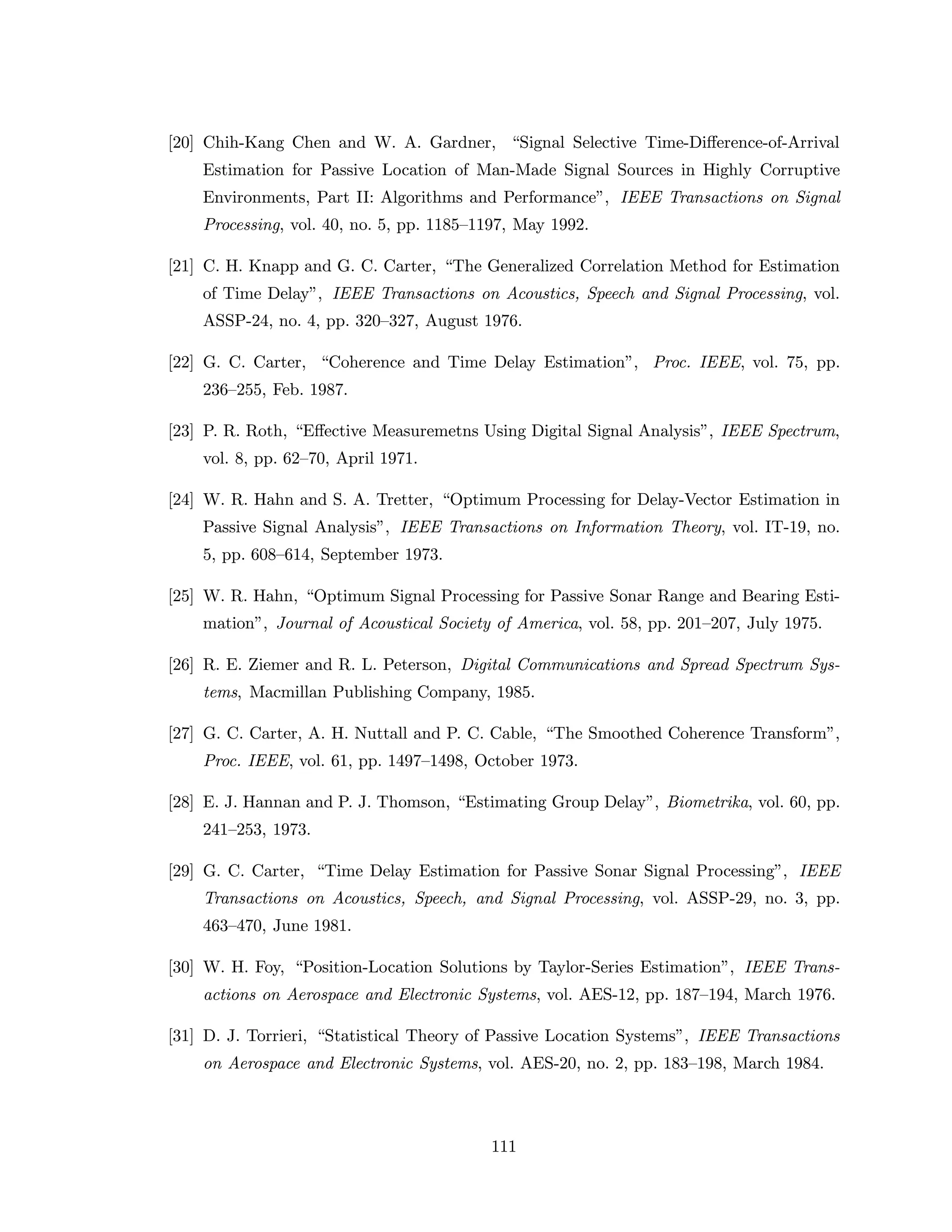 [20] Chih-Kang Chen and W. A. Gardner, “Signal Selective Time-Diﬀerence-of-Arrival
Estimation for Passive Location of Man-Made Signal Sources in Highly Corruptive
Environments, Part II: Algorithms and Performance”, IEEE Transactions on Signal
Processing, vol. 40, no. 5, pp. 1185–1197, May 1992.
[21] C. H. Knapp and G. C. Carter, “The Generalized Correlation Method for Estimation
of Time Delay”, IEEE Transactions on Acoustics, Speech and Signal Processing, vol.
ASSP-24, no. 4, pp. 320–327, August 1976.
[22] G. C. Carter, “Coherence and Time Delay Estimation”, Proc. IEEE, vol. 75, pp.
236–255, Feb. 1987.
[23] P. R. Roth, “Eﬀective Measuremetns Using Digital Signal Analysis”, IEEE Spectrum,
vol. 8, pp. 62–70, April 1971.
[24] W. R. Hahn and S. A. Tretter, “Optimum Processing for Delay-Vector Estimation in
Passive Signal Analysis”, IEEE Transactions on Information Theory, vol. IT-19, no.
5, pp. 608–614, September 1973.
[25] W. R. Hahn, “Optimum Signal Processing for Passive Sonar Range and Bearing Esti-
mation”, Journal of Acoustical Society of America, vol. 58, pp. 201–207, July 1975.
[26] R. E. Ziemer and R. L. Peterson, Digital Communications and Spread Spectrum Sys-
tems, Macmillan Publishing Company, 1985.
[27] G. C. Carter, A. H. Nuttall and P. C. Cable, “The Smoothed Coherence Transform”,
Proc. IEEE, vol. 61, pp. 1497–1498, October 1973.
[28] E. J. Hannan and P. J. Thomson, “Estimating Group Delay”, Biometrika, vol. 60, pp.
241–253, 1973.
[29] G. C. Carter, “Time Delay Estimation for Passive Sonar Signal Processing”, IEEE
Transactions on Acoustics, Speech, and Signal Processing, vol. ASSP-29, no. 3, pp.
463–470, June 1981.
[30] W. H. Foy, “Position-Location Solutions by Taylor-Series Estimation”, IEEE Trans-
actions on Aerospace and Electronic Systems, vol. AES-12, pp. 187–194, March 1976.
[31] D. J. Torrieri, “Statistical Theory of Passive Location Systems”, IEEE Transactions
on Aerospace and Electronic Systems, vol. AES-20, no. 2, pp. 183–198, March 1984.
111
 