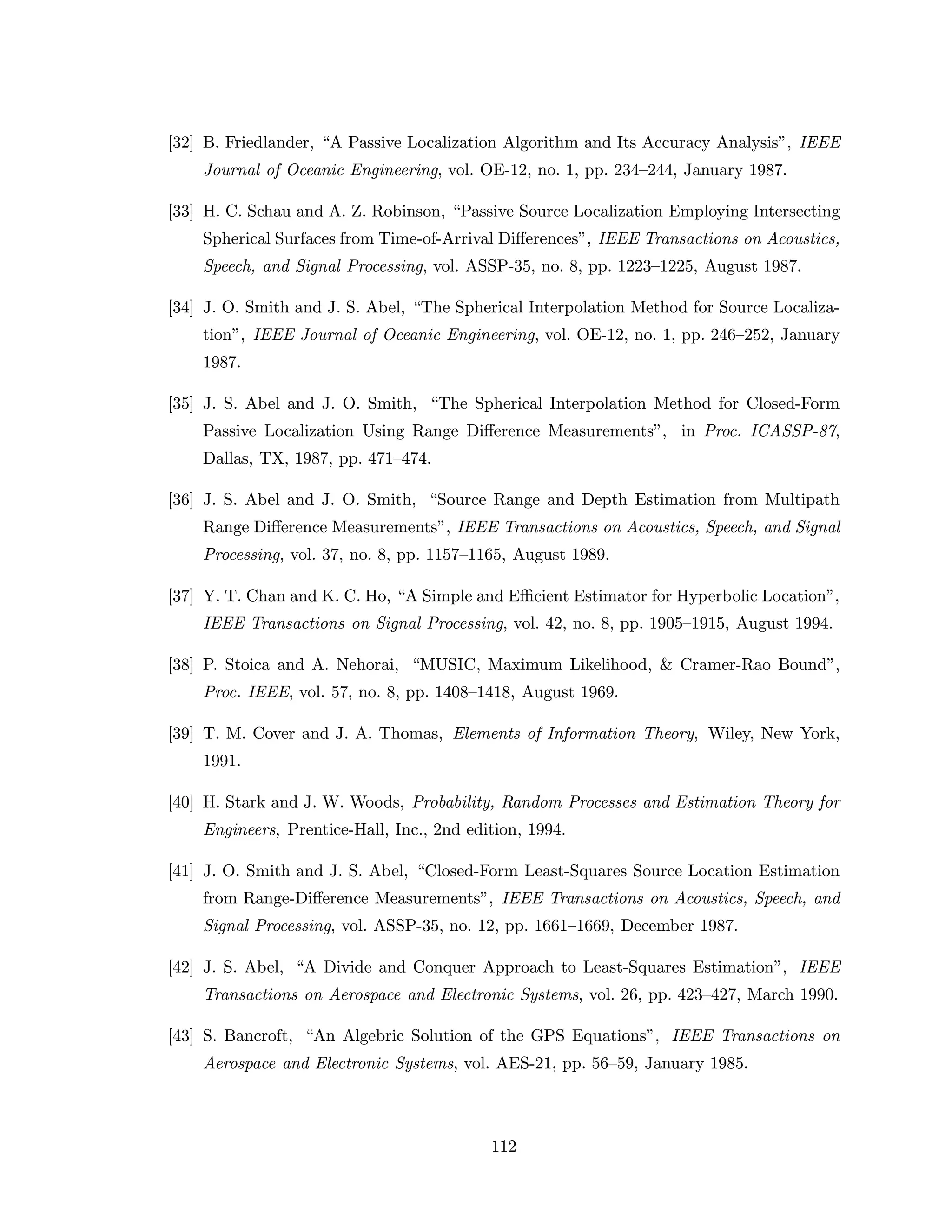 [32] B. Friedlander, “A Passive Localization Algorithm and Its Accuracy Analysis”, IEEE
Journal of Oceanic Engineering, vol. OE-12, no. 1, pp. 234–244, January 1987.
[33] H. C. Schau and A. Z. Robinson, “Passive Source Localization Employing Intersecting
Spherical Surfaces from Time-of-Arrival Diﬀerences”, IEEE Transactions on Acoustics,
Speech, and Signal Processing, vol. ASSP-35, no. 8, pp. 1223–1225, August 1987.
[34] J. O. Smith and J. S. Abel, “The Spherical Interpolation Method for Source Localiza-
tion”, IEEE Journal of Oceanic Engineering, vol. OE-12, no. 1, pp. 246–252, January
1987.
[35] J. S. Abel and J. O. Smith, “The Spherical Interpolation Method for Closed-Form
Passive Localization Using Range Diﬀerence Measurements”, in Proc. ICASSP-87,
Dallas, TX, 1987, pp. 471–474.
[36] J. S. Abel and J. O. Smith, “Source Range and Depth Estimation from Multipath
Range Diﬀerence Measurements”, IEEE Transactions on Acoustics, Speech, and Signal
Processing, vol. 37, no. 8, pp. 1157–1165, August 1989.
[37] Y. T. Chan and K. C. Ho, “A Simple and Eﬃcient Estimator for Hyperbolic Location”,
IEEE Transactions on Signal Processing, vol. 42, no. 8, pp. 1905–1915, August 1994.
[38] P. Stoica and A. Nehorai, “MUSIC, Maximum Likelihood, & Cramer-Rao Bound”,
Proc. IEEE, vol. 57, no. 8, pp. 1408–1418, August 1969.
[39] T. M. Cover and J. A. Thomas, Elements of Information Theory, Wiley, New York,
1991.
[40] H. Stark and J. W. Woods, Probability, Random Processes and Estimation Theory for
Engineers, Prentice-Hall, Inc., 2nd edition, 1994.
[41] J. O. Smith and J. S. Abel, “Closed-Form Least-Squares Source Location Estimation
from Range-Diﬀerence Measurements”, IEEE Transactions on Acoustics, Speech, and
Signal Processing, vol. ASSP-35, no. 12, pp. 1661–1669, December 1987.
[42] J. S. Abel, “A Divide and Conquer Approach to Least-Squares Estimation”, IEEE
Transactions on Aerospace and Electronic Systems, vol. 26, pp. 423–427, March 1990.
[43] S. Bancroft, “An Algebric Solution of the GPS Equations”, IEEE Transactions on
Aerospace and Electronic Systems, vol. AES-21, pp. 56–59, January 1985.
112
 