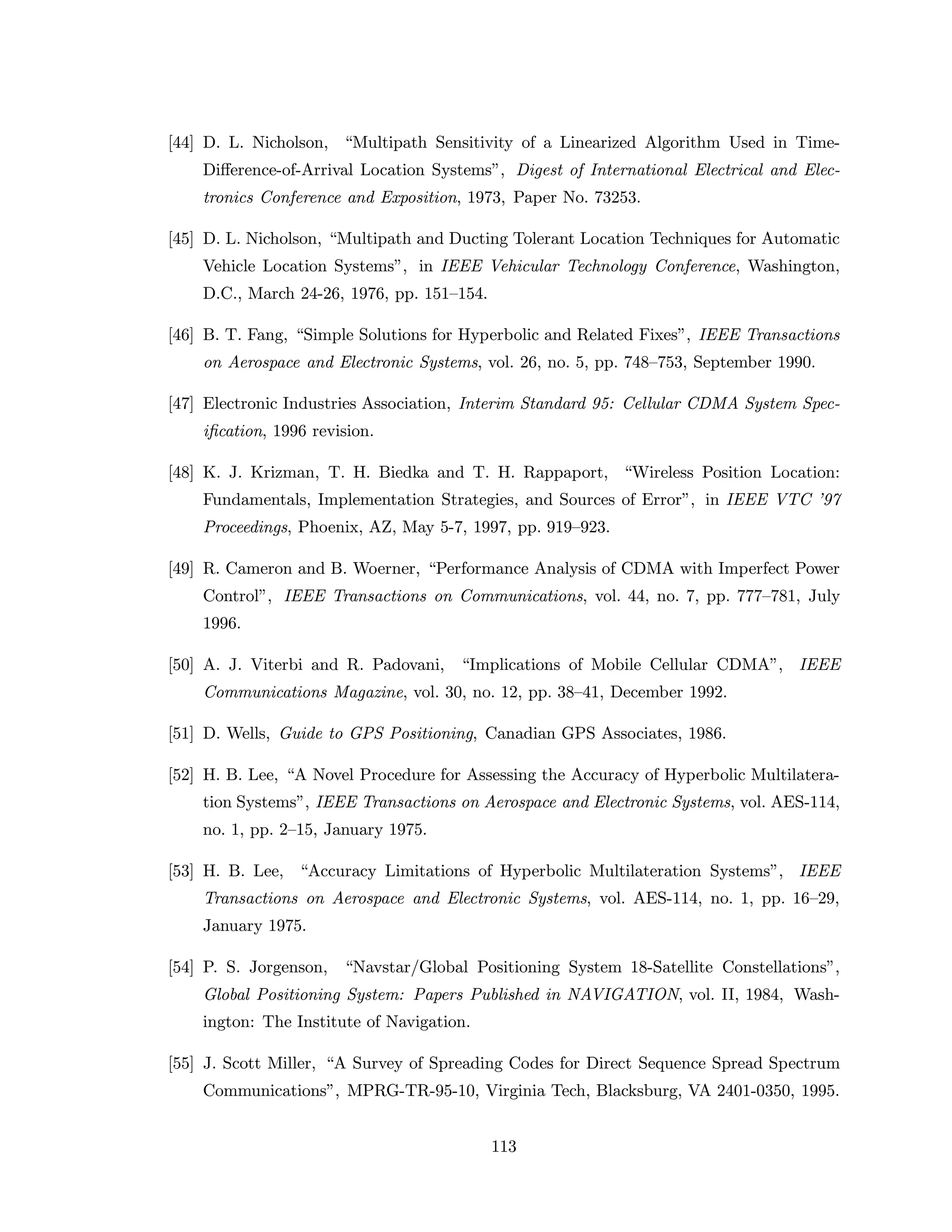 [44] D. L. Nicholson, “Multipath Sensitivity of a Linearized Algorithm Used in Time-
Diﬀerence-of-Arrival Location Systems”, Digest of International Electrical and Elec-
tronics Conference and Exposition, 1973, Paper No. 73253.
[45] D. L. Nicholson, “Multipath and Ducting Tolerant Location Techniques for Automatic
Vehicle Location Systems”, in IEEE Vehicular Technology Conference, Washington,
D.C., March 24-26, 1976, pp. 151–154.
[46] B. T. Fang, “Simple Solutions for Hyperbolic and Related Fixes”, IEEE Transactions
on Aerospace and Electronic Systems, vol. 26, no. 5, pp. 748–753, September 1990.
[47] Electronic Industries Association, Interim Standard 95: Cellular CDMA System Spec-
iﬁcation, 1996 revision.
[48] K. J. Krizman, T. H. Biedka and T. H. Rappaport, “Wireless Position Location:
Fundamentals, Implementation Strategies, and Sources of Error”, in IEEE VTC ’97
Proceedings, Phoenix, AZ, May 5-7, 1997, pp. 919–923.
[49] R. Cameron and B. Woerner, “Performance Analysis of CDMA with Imperfect Power
Control”, IEEE Transactions on Communications, vol. 44, no. 7, pp. 777–781, July
1996.
[50] A. J. Viterbi and R. Padovani, “Implications of Mobile Cellular CDMA”, IEEE
Communications Magazine, vol. 30, no. 12, pp. 38–41, December 1992.
[51] D. Wells, Guide to GPS Positioning, Canadian GPS Associates, 1986.
[52] H. B. Lee, “A Novel Procedure for Assessing the Accuracy of Hyperbolic Multilatera-
tion Systems”, IEEE Transactions on Aerospace and Electronic Systems, vol. AES-114,
no. 1, pp. 2–15, January 1975.
[53] H. B. Lee, “Accuracy Limitations of Hyperbolic Multilateration Systems”, IEEE
Transactions on Aerospace and Electronic Systems, vol. AES-114, no. 1, pp. 16–29,
January 1975.
[54] P. S. Jorgenson, “Navstar/Global Positioning System 18-Satellite Constellations”,
Global Positioning System: Papers Published in NAVIGATION, vol. II, 1984, Wash-
ington: The Institute of Navigation.
[55] J. Scott Miller, “A Survey of Spreading Codes for Direct Sequence Spread Spectrum
Communications”, MPRG-TR-95-10, Virginia Tech, Blacksburg, VA 2401-0350, 1995.
113
 