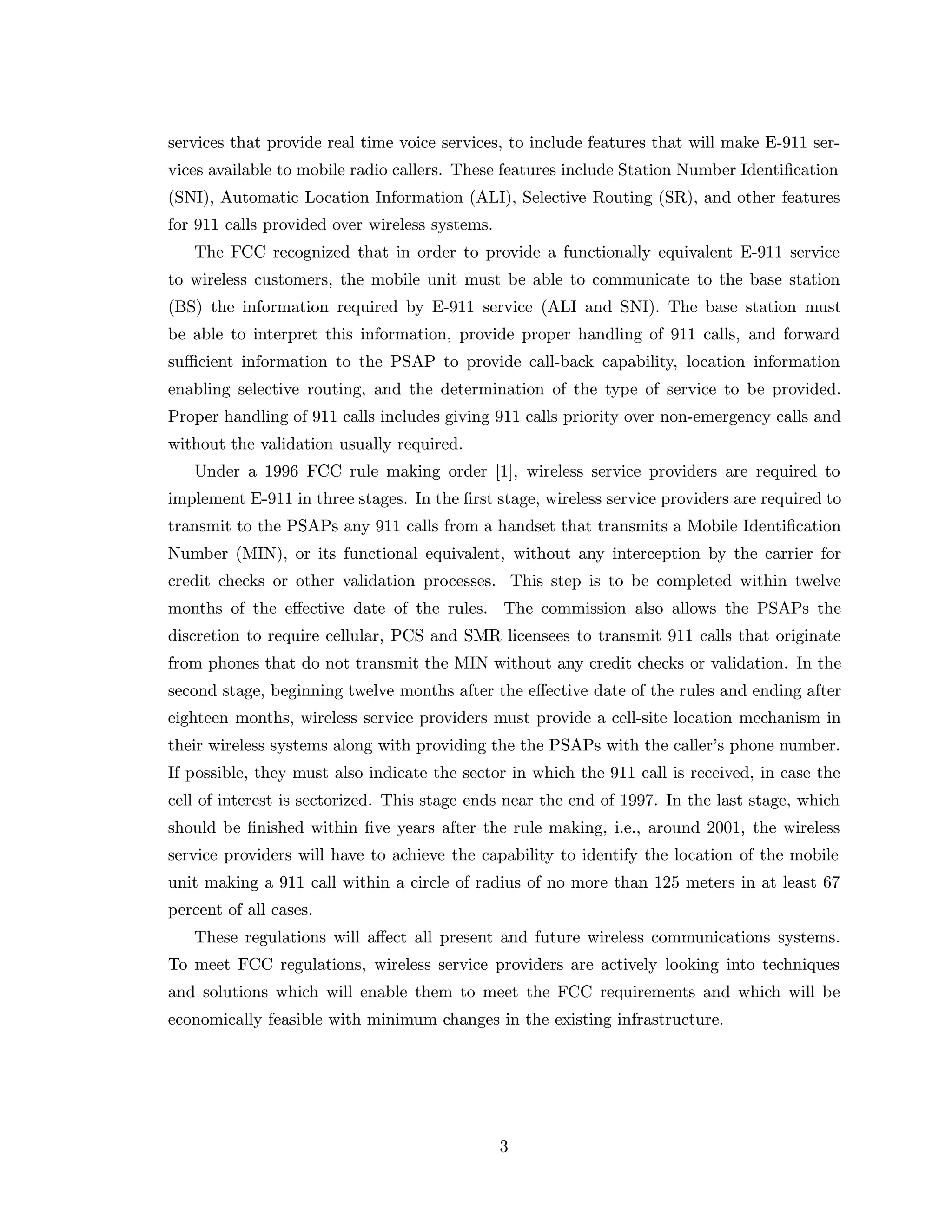 services that provide real time voice services, to include features that will make E-911 ser-
vices available to mobile radio callers. These features include Station Number Identiﬁcation
(SNI), Automatic Location Information (ALI), Selective Routing (SR), and other features
for 911 calls provided over wireless systems.
The FCC recognized that in order to provide a functionally equivalent E-911 service
to wireless customers, the mobile unit must be able to communicate to the base station
(BS) the information required by E-911 service (ALI and SNI). The base station must
be able to interpret this information, provide proper handling of 911 calls, and forward
suﬃcient information to the PSAP to provide call-back capability, location information
enabling selective routing, and the determination of the type of service to be provided.
Proper handling of 911 calls includes giving 911 calls priority over non-emergency calls and
without the validation usually required.
Under a 1996 FCC rule making order [1], wireless service providers are required to
implement E-911 in three stages. In the ﬁrst stage, wireless service providers are required to
transmit to the PSAPs any 911 calls from a handset that transmits a Mobile Identiﬁcation
Number (MIN), or its functional equivalent, without any interception by the carrier for
credit checks or other validation processes. This step is to be completed within twelve
months of the eﬀective date of the rules. The commission also allows the PSAPs the
discretion to require cellular, PCS and SMR licensees to transmit 911 calls that originate
from phones that do not transmit the MIN without any credit checks or validation. In the
second stage, beginning twelve months after the eﬀective date of the rules and ending after
eighteen months, wireless service providers must provide a cell-site location mechanism in
their wireless systems along with providing the the PSAPs with the caller’s phone number.
If possible, they must also indicate the sector in which the 911 call is received, in case the
cell of interest is sectorized. This stage ends near the end of 1997. In the last stage, which
should be ﬁnished within ﬁve years after the rule making, i.e., around 2001, the wireless
service providers will have to achieve the capability to identify the location of the mobile
unit making a 911 call within a circle of radius of no more than 125 meters in at least 67
percent of all cases.
These regulations will aﬀect all present and future wireless communications systems.
To meet FCC regulations, wireless service providers are actively looking into techniques
and solutions which will enable them to meet the FCC requirements and which will be
economically feasible with minimum changes in the existing infrastructure.
3
 