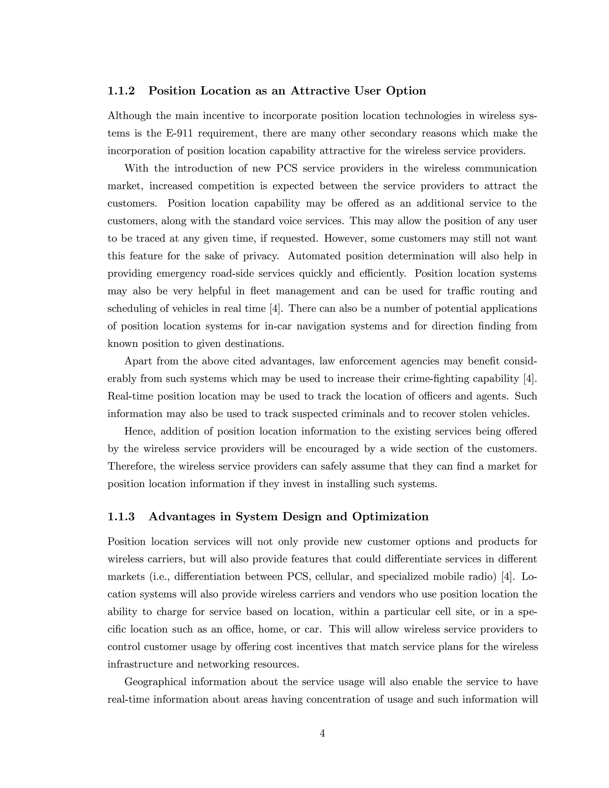 1.1.2 Position Location as an Attractive User Option
Although the main incentive to incorporate position location technologies in wireless sys-
tems is the E-911 requirement, there are many other secondary reasons which make the
incorporation of position location capability attractive for the wireless service providers.
With the introduction of new PCS service providers in the wireless communication
market, increased competition is expected between the service providers to attract the
customers. Position location capability may be oﬀered as an additional service to the
customers, along with the standard voice services. This may allow the position of any user
to be traced at any given time, if requested. However, some customers may still not want
this feature for the sake of privacy. Automated position determination will also help in
providing emergency road-side services quickly and eﬃciently. Position location systems
may also be very helpful in ﬂeet management and can be used for traﬃc routing and
scheduling of vehicles in real time [4]. There can also be a number of potential applications
of position location systems for in-car navigation systems and for direction ﬁnding from
known position to given destinations.
Apart from the above cited advantages, law enforcement agencies may beneﬁt consid-
erably from such systems which may be used to increase their crime-ﬁghting capability [4].
Real-time position location may be used to track the location of oﬃcers and agents. Such
information may also be used to track suspected criminals and to recover stolen vehicles.
Hence, addition of position location information to the existing services being oﬀered
by the wireless service providers will be encouraged by a wide section of the customers.
Therefore, the wireless service providers can safely assume that they can ﬁnd a market for
position location information if they invest in installing such systems.
1.1.3 Advantages in System Design and Optimization
Position location services will not only provide new customer options and products for
wireless carriers, but will also provide features that could diﬀerentiate services in diﬀerent
markets (i.e., diﬀerentiation between PCS, cellular, and specialized mobile radio) [4]. Lo-
cation systems will also provide wireless carriers and vendors who use position location the
ability to charge for service based on location, within a particular cell site, or in a spe-
ciﬁc location such as an oﬃce, home, or car. This will allow wireless service providers to
control customer usage by oﬀering cost incentives that match service plans for the wireless
infrastructure and networking resources.
Geographical information about the service usage will also enable the service to have
real-time information about areas having concentration of usage and such information will
4
 
